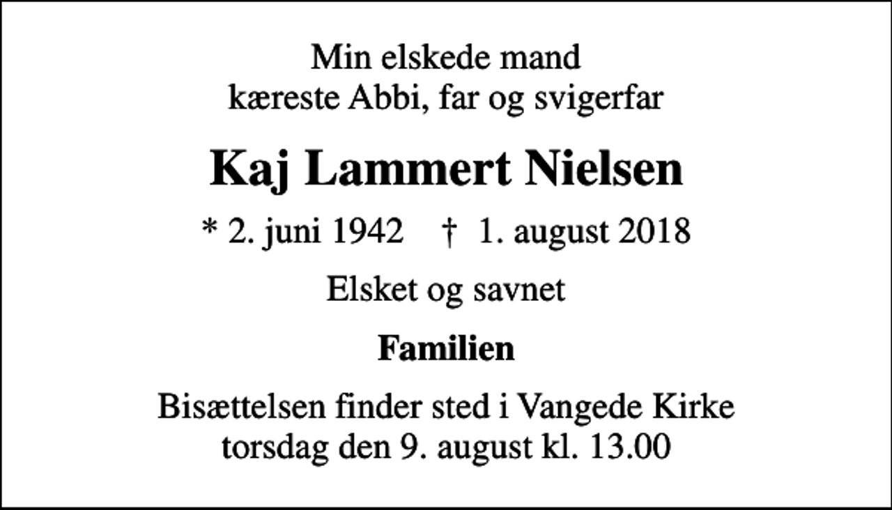 <p>Min elskede mand kæreste Abbi, far og svigerfar<br />Kaj Lammert Nielsen<br />* 2. juni 1942 ✝ 1. august 2018<br />Elsket og savnet<br />Familien<br />Bisættelsen finder sted i Vangede Kirke torsdag den 9. august kl. 13.00</p>