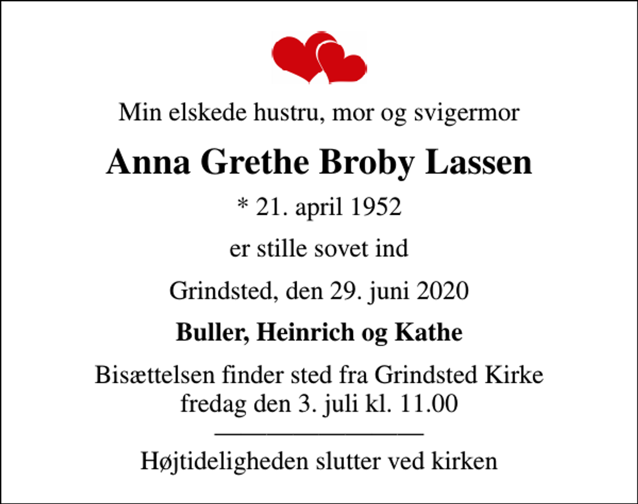 <p>Min elskede hustru, mor og svigermor<br />Anna Grethe Broby Lassen<br />* 21. april 1952<br />er stille sovet ind<br />Grindsted, den 29. juni 2020<br />Buller, Heinrich og Kathe<br />Bisættelsen finder sted fra Grindsted Kirke fredag den 3. juli kl. 11.00 Højtideligheden slutter ved kirken</p>