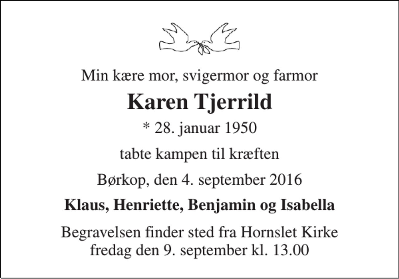 <p>Min kære mor, svigermor og farmor<br />Karen Tjerrild<br />* 28. januar 1950<br />tabte kampen til kræften<br />Børkop, den 4. september 2016<br />Klaus, Henriette, Benjamin og Isabella<br />Begravelsen finder sted fra Hornslet Kirke fredag den 9. september kl. 13.00</p>