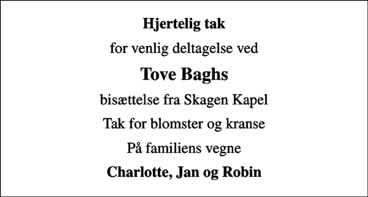 <p>Hjertelig tak<br />for venlig deltagelse ved<br />Tove Baghs<br />bisættelse fra Skagen Kapel<br />Tak for blomster og kranse<br />På familiens vegne<br />Charlotte, Jan og Robin</p>