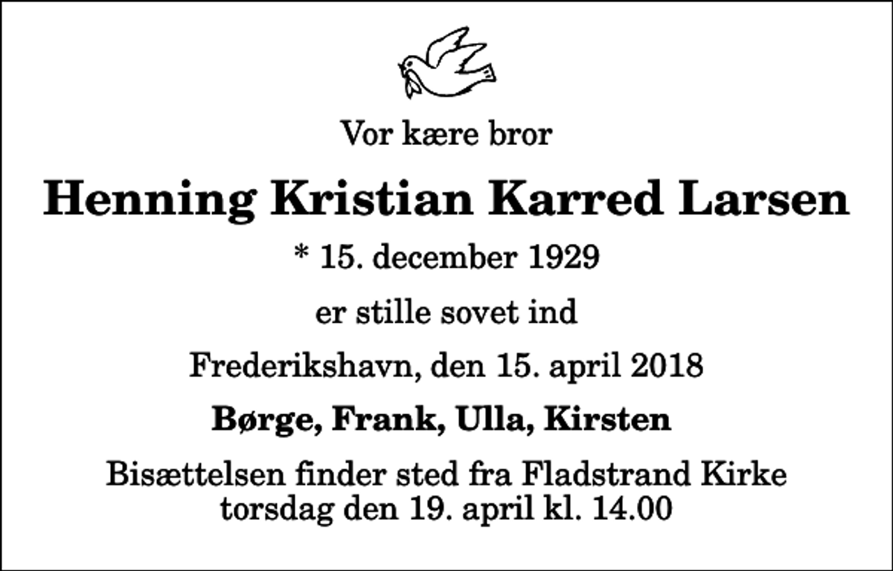 <p>Vor kære bror<br />Henning Kristian Karred Larsen<br />* 15. december 1929<br />er stille sovet ind<br />Frederikshavn, den 15. april 2018<br />Børge, Frank, Ulla, Kirsten<br />Bisættelsen finder sted fra Fladstrand Kirke torsdag den 19. april kl. 14.00</p>