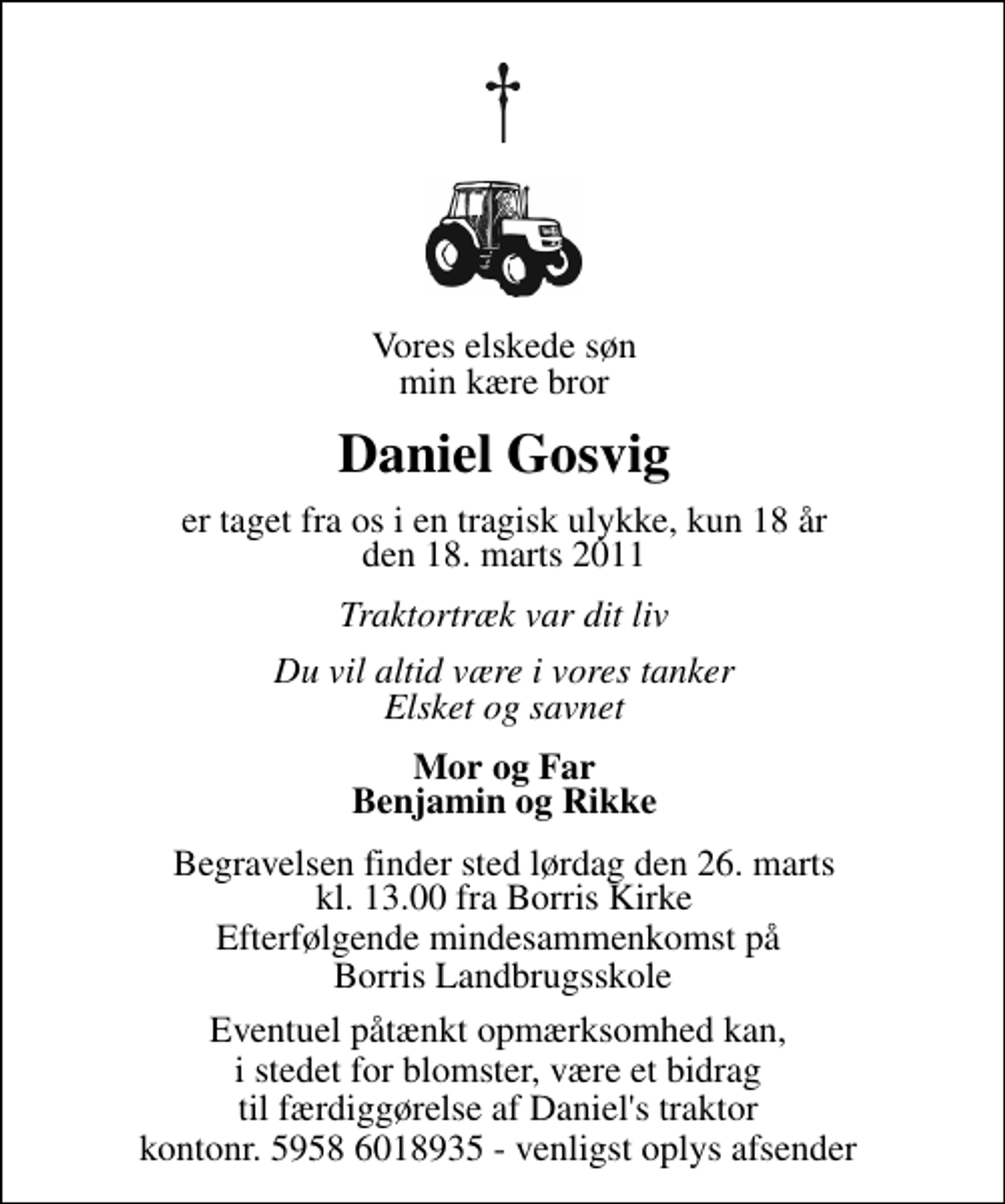 <p>Vores elskede søn min kære bror<br />Daniel Gosvig<br />er taget fra os i en tragisk ulykke, kun 18 år den 18. marts 2011<br />Traktortræk var dit liv<br />Du vil altid være i vores tanker Elsket og savnet<br />Mor og Far Benjamin og Rikke<br />Begravelsen finder sted lørdag den 26. marts kl. 13.00 fra Borris Kirke</p>
