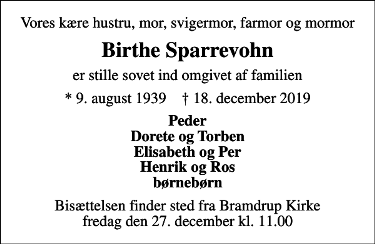<p>Vores kære hustru, mor, svigermor, farmor og mormor<br />Birthe Sparrevohn<br />er stille sovet ind omgivet af familien<br />* 9. august 1939 ✝ 18. december 2019<br />Peder Dorete og Torben Elisabeth og Per Henrik og Ros børnebørn<br />Bisættelsen finder sted fra Bramdrup Kirke fredag den 27. december kl. 11.00</p>