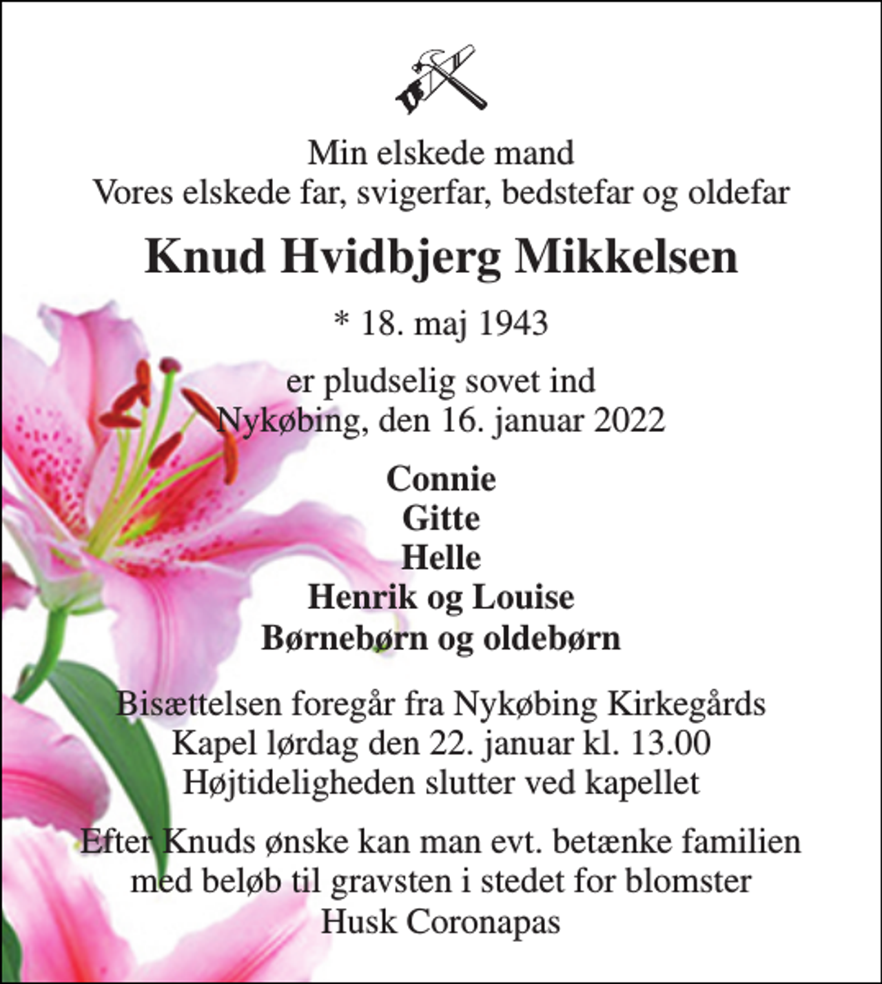 <p>Min elskede mand Vores elskede far, svigerfar, bedstefar og oldefar<br />Knud Hvidbjerg Mikkelsen<br />*​ 18. maj 1943<br />er pludselig sovet ind Nykøbing, den 16. januar 2022<br />Connie Gitte Helle Henrik og Louise Børnebørn og oldebørn<br />Bisættelsen​ foregår fra Nykøbing Kirkegårds​ Kapel lørdag den 22. januar​ kl. 13.00 Højtideligheden slutter ved kapellet<br />Efter Knuds ønske kan man evt. betænke familien med beløb til gravsten i stedet for blomster Husk Coronapas</p>