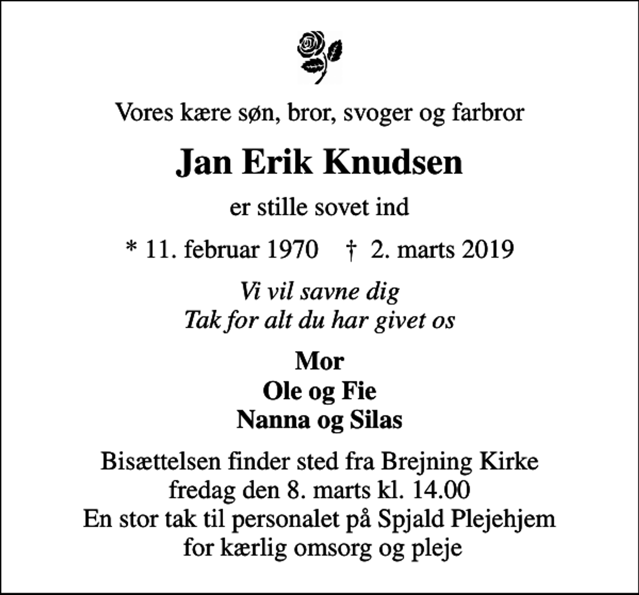 <p>Vores kære søn, bror, svoger og farbror<br />Jan Erik Knudsen<br />er stille sovet ind<br />* 11. februar 1970 ✝ 2. marts 2019<br />Vi vil savne dig Tak for alt du har givet os<br />Mor Ole og Fie Nanna og Silas<br />Bisættelsen finder sted fra Brejning Kirke fredag den 8. marts kl. 14.00 En stor tak til personalet på Spjald Plejehjem for kærlig omsorg og pleje</p>