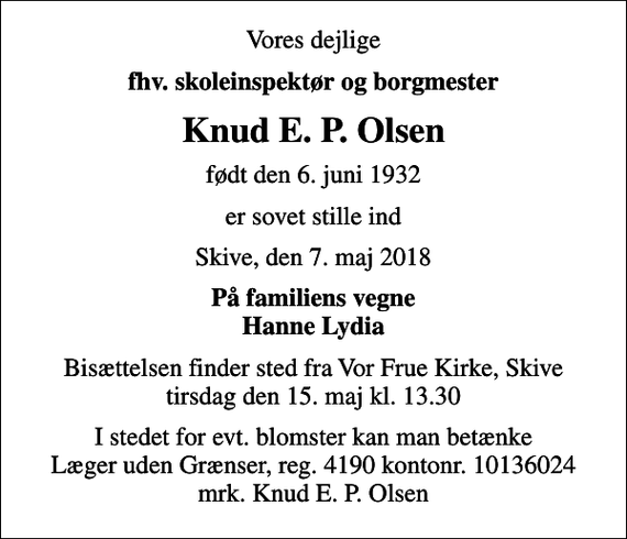 <p>Vores dejlige<br />fhv. skoleinspektør og borgmester<br />Knud E. P. Olsen<br />født den 6. juni 1932<br />er sovet stille ind<br />Skive, den 7. maj 2018<br />På familiens vegne Hanne Lydia<br />Bisættelsen finder sted fra Vor Frue Kirke, Skive tirsdag den 15. maj kl. 13.30<br />I stedet for evt. blomster kan man betænke<br />Læger uden Grænser reg.4190kontonr.10136024mrk. Knud Erik Petersen<br />Olsen<br />I stedet for evt. blomster kan man betænke Læger uden Grænser, reg. 4190 kontonr. 10136024 mrk. Knud E. P. Olsen</p>