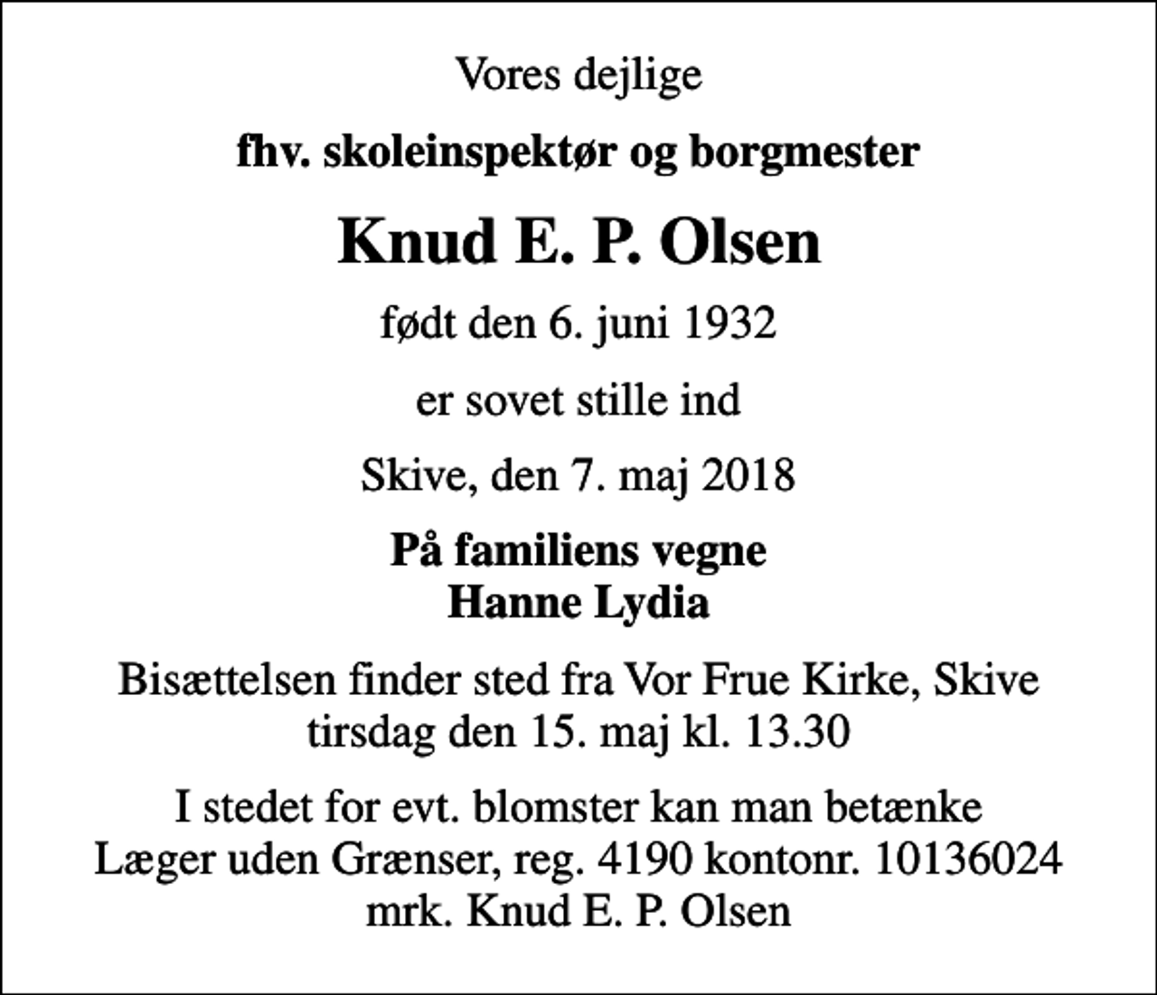<p>Vores dejlige<br />fhv. skoleinspektør og borgmester<br />Knud E. P. Olsen<br />født den 6. juni 1932<br />er sovet stille ind<br />Skive, den 7. maj 2018<br />På familiens vegne Hanne Lydia<br />Bisættelsen finder sted fra Vor Frue Kirke, Skive tirsdag den 15. maj kl. 13.30<br />I stedet for evt. blomster kan man betænke<br />Læger uden Grænser reg.4190kontonr.10136024mrk. Knud Erik Petersen<br />Olsen<br />I stedet for evt. blomster kan man betænke Læger uden Grænser, reg. 4190 kontonr. 10136024 mrk. Knud E. P. Olsen</p>