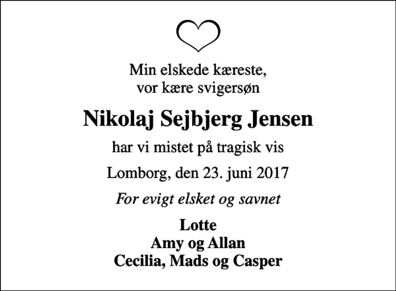 <p>Min elskede kæreste, vor kære svigersøn<br />Nikolaj Sejbjerg Jensen<br />har vi mistet på tragisk vis<br />Lomborg, den 23. juni 2017<br />For evigt elsket og savnet<br />Lotte Amy og Allan Cecilia, Mads og Casper</p>
