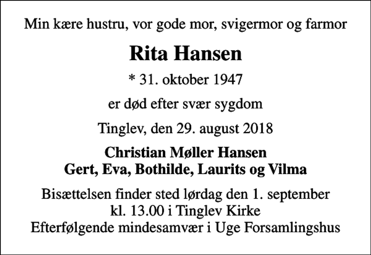 <p>Min kære hustru, vor gode mor, svigermor og farmor<br />Rita Hansen<br />* 31. oktober 1947<br />er død efter svær sygdom<br />Tinglev, den 29. august 2018<br />Christian Møller Hansen Gert, Eva, Bothilde, Laurits og Vilma<br />Bisættelsen finder sted lørdag den 1. september kl. 13.00 i Tinglev Kirke Efterfølgende mindesamvær i Uge Forsamlingshus</p>