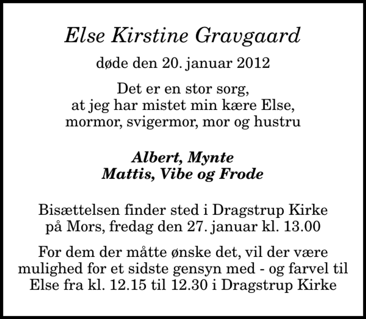 <p>Else Kirstine Gravgaard<br />døde den 20. januar 2012<br />Det er en stor sorg, at jeg har mistet min kære Else, mormor, svigermor, mor og hustru<br />Albert, Mynte Mattis, Vibe og Frode<br />Bisættelsen finder sted fra Dragstrup Kirke fredag den 27. januar kl. 13.00<br />Bisættelsen finder sted i Dragstrup Kirke på Mors, fredag den 27. januar kl. 13.00<br />For dem der måtte ønske det, vil der være mulighed for et sidste gensyn med - og farvel til Else fra kl. 12.15 til 12.30 i Dragstrup Kirke</p>