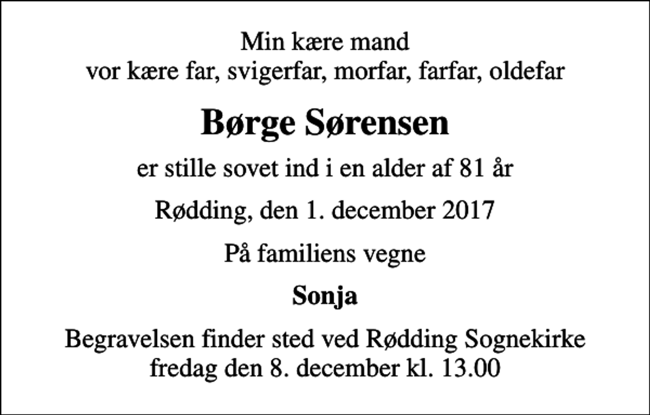 <p>Min kære mand vor kære far, svigerfar, morfar, farfar, oldefar<br />Børge Sørensen<br />er stille sovet ind i en alder af 81 år<br />Rødding, den 1. december 2017<br />På familiens vegne<br />Sonja<br />Begravelsen finder sted ved Rødding Sognekirke fredag den 8. december kl. 13.00</p>