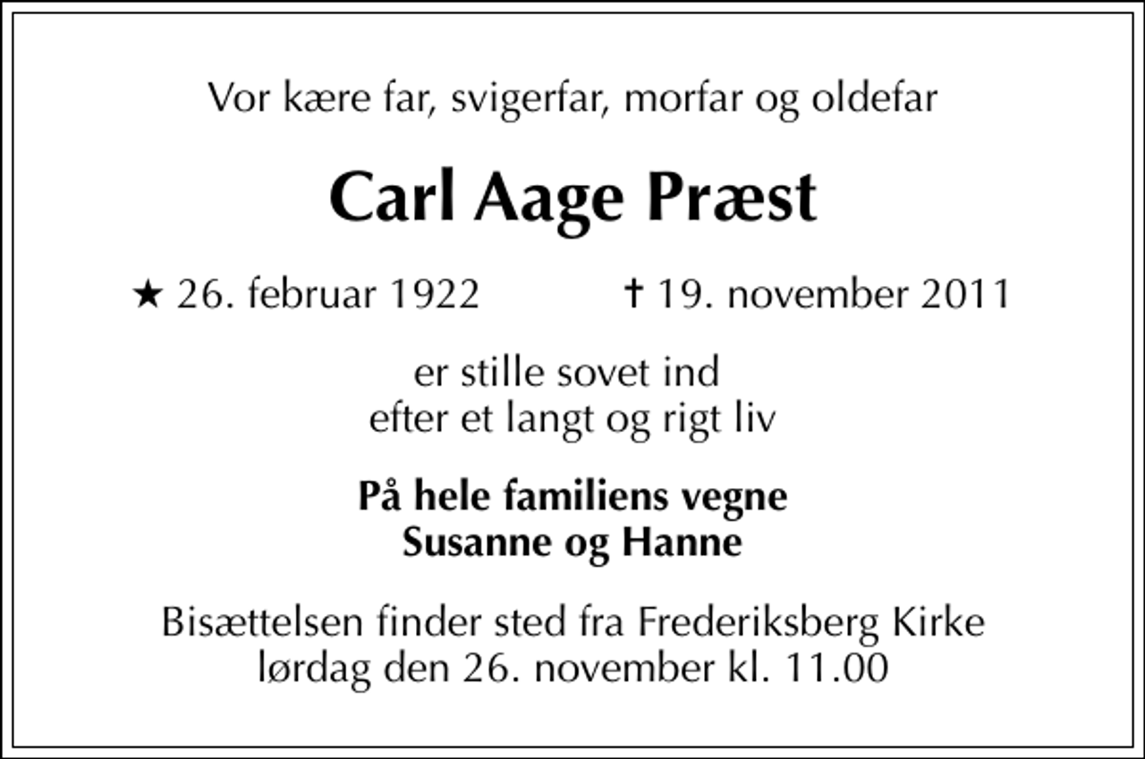 <p>Vor kære far, svigerfar, morfar og oldefar<br />Carl Aage Præst<br />* 26. februar 1922 ✝ 19. november 2011<br />er stille sovet ind efter et langt og rigt liv<br />På hele familiens vegne Susanne og Hanne<br />Bisættelsen finder sted fra Frederiksberg Kirke lørdag den 26. november kl. 11.00</p>