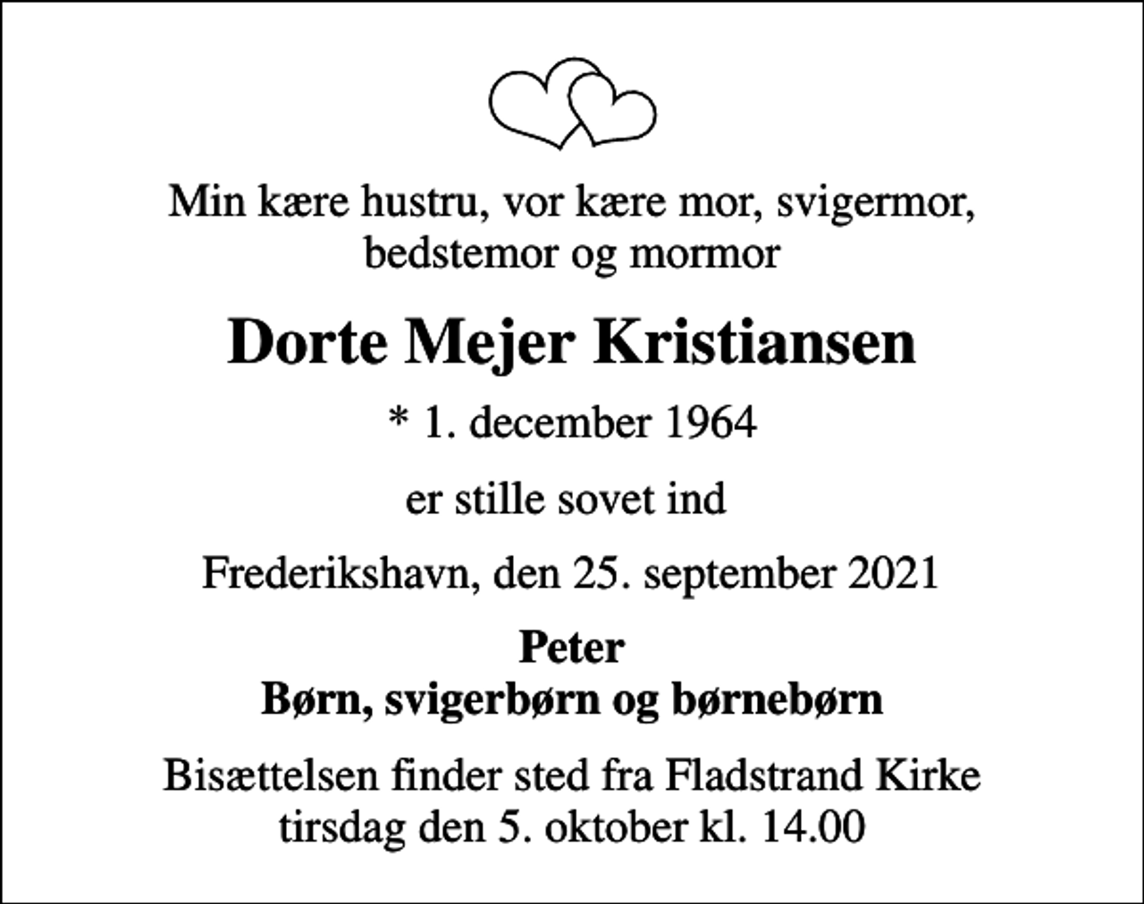 <p>Min kære hustru, vor kære mor, svigermor, bedstemor og mormor<br />Dorte Mejer Kristiansen<br />* 1. december 1964<br />er stille sovet ind<br />Frederikshavn, den 25. september 2021<br />Peter Børn, svigerbørn og børnebørn<br />Bisættelsen finder sted fra Fladstrand Kirke tirsdag den 5. oktober kl. 14.00</p>