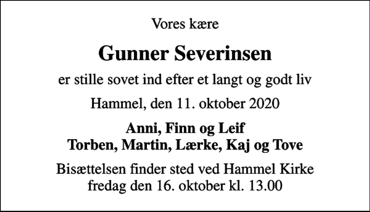 <p>Vores kære<br />Gunner Severinsen<br />er stille sovet ind efter et langt og godt liv<br />Hammel, den 11. oktober 2020<br />Anni, Finn og Leif Torben, Martin, Lærke, Kaj og Tove<br />Bisættelsen finder sted ved Hammel Kirke fredag den 16. oktober kl. 13.00</p>