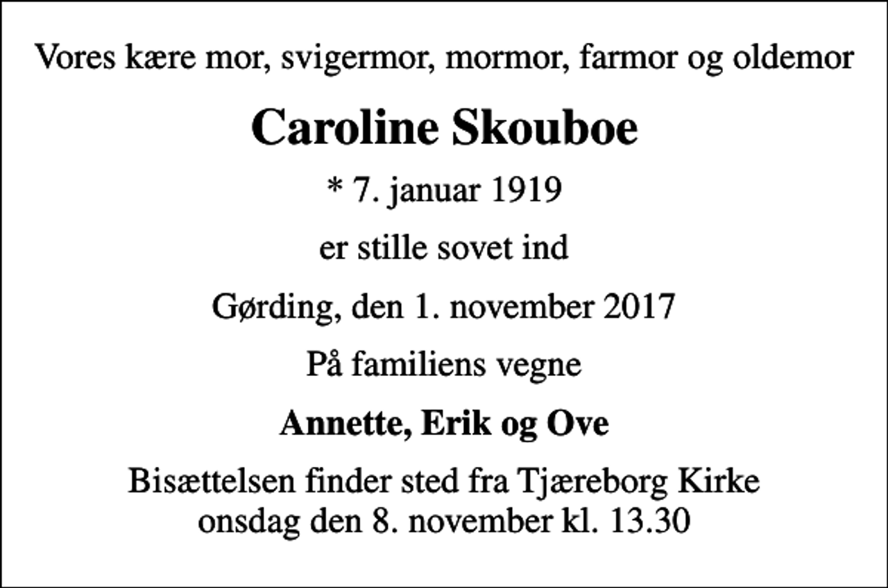 <p>Vores kære mor, svigermor, mormor, farmor og oldemor<br />Caroline Skouboe<br />* 7. januar 1919<br />er stille sovet ind<br />Gørding, den 1. november 2017<br />På familiens vegne<br />Annette, Erik og Ove<br />Bisættelsen finder sted fra Tjæreborg Kirke onsdag den 8. november kl. 13.30</p>
