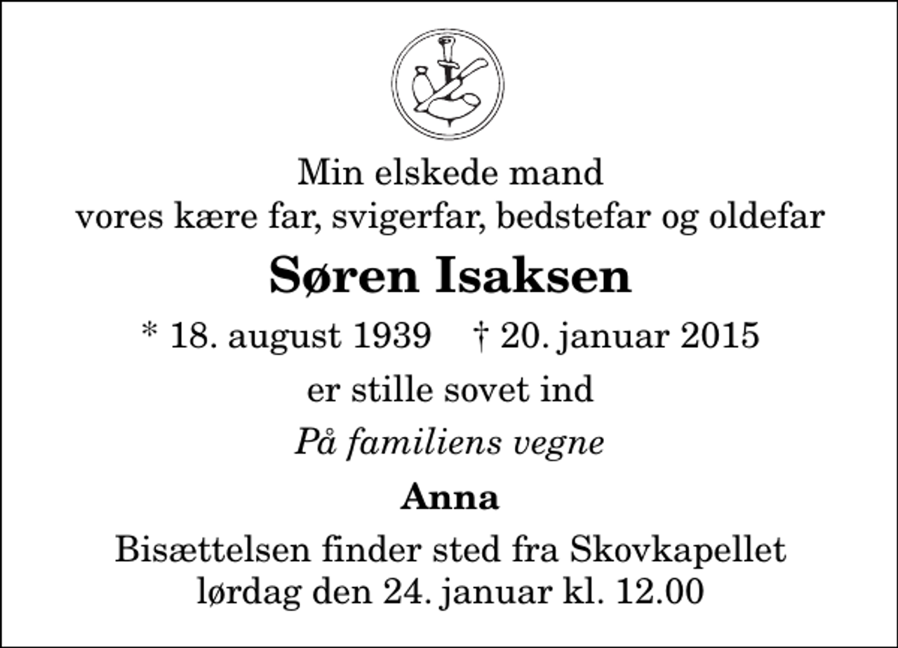 <p>Min elskede mand vores kære far, svigerfar, bedstefar og oldefar<br />Søren Isaksen<br />* 18. august 1939 ✝ 20. januar 2015<br />er stille sovet ind<br />På familiens vegne<br />Anna<br />Bisættelsen finder sted fra Skovkapellet lørdag den 24. januar kl. 12.00</p>