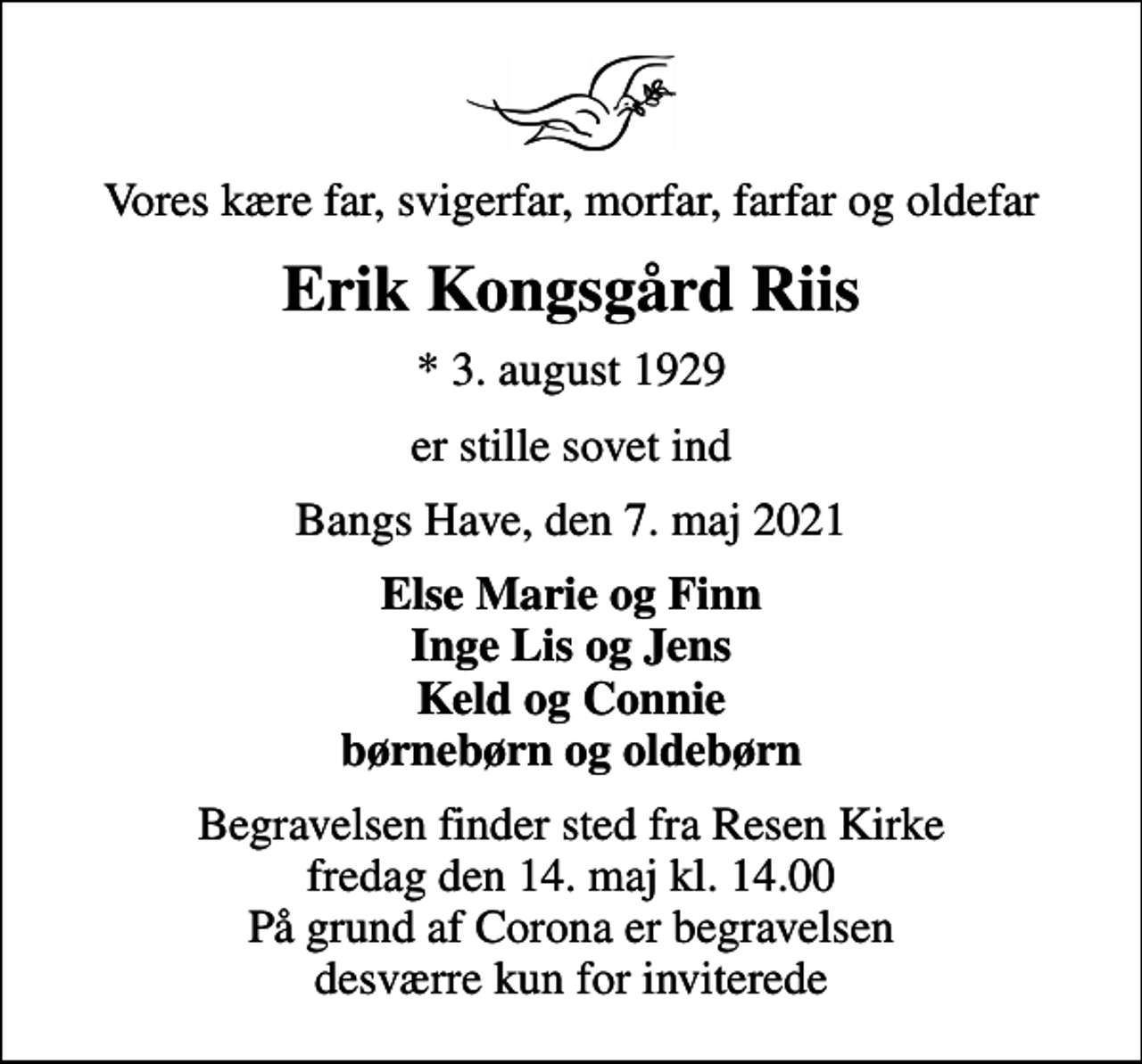 <p>Vores kære far, svigerfar, morfar, farfar og oldefar<br />Erik Kongsgård Riis<br />* 3. august 1929<br />er stille sovet ind<br />Bangs Have, den 7. maj 2021<br />Else Marie og Finn Inge Lis og Jens Keld og Connie børnebørn og oldebørn<br />Begravelsen finder sted fra Resen Kirke fredag den 14. maj kl. 14.00 På grund af Corona er begravelsen desværre kun for inviterede</p>