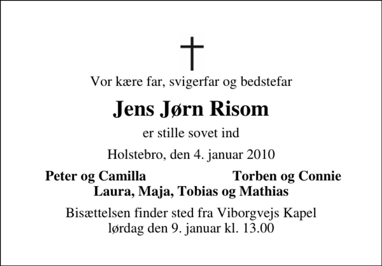 <p>Vor kære far, svigerfar og bedstefar<br />Jens Jørn Risom<br />er stille sovet ind<br />Holstebro, den 4. januar 2010<br />Peter og Camilla<br />Torben og Connie<br />Bisættelsen finder sted fra Viborgvejs Kapel lørdag den 9. januar kl. 13.00</p>