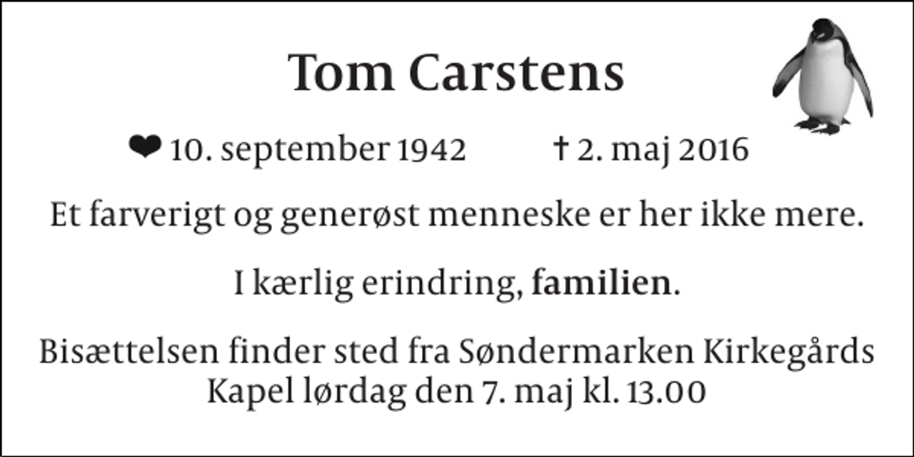 <p>Tom Carstens<br />10. september 1942 ✝ 2. maj 2016<br />Et farverigt og generøst menneske er her ikke mere.<br />I kærlig erindring, familien.<br />Bisættelsen finder sted fra Søndermarken Kirkegårds Kapel lørdag den 7. maj kl. 13.00</p>
