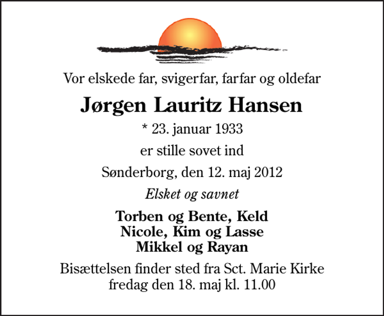 <p>Vor elskede far, svigerfar, farfar og oldefar<br />Jørgen Lauritz Hansen<br />* 23. januar 1933<br />er stille sovet ind<br />Sønderborg, den 12. maj 2012<br />Elsket og savnet<br />Torben og Bente, Keld Nicole, Kim og Lasse Mikkel og Rayan<br />Bisættelsen finder sted fra Sankt Marie Kirke fredag den 18. maj kl. 11.00</p>