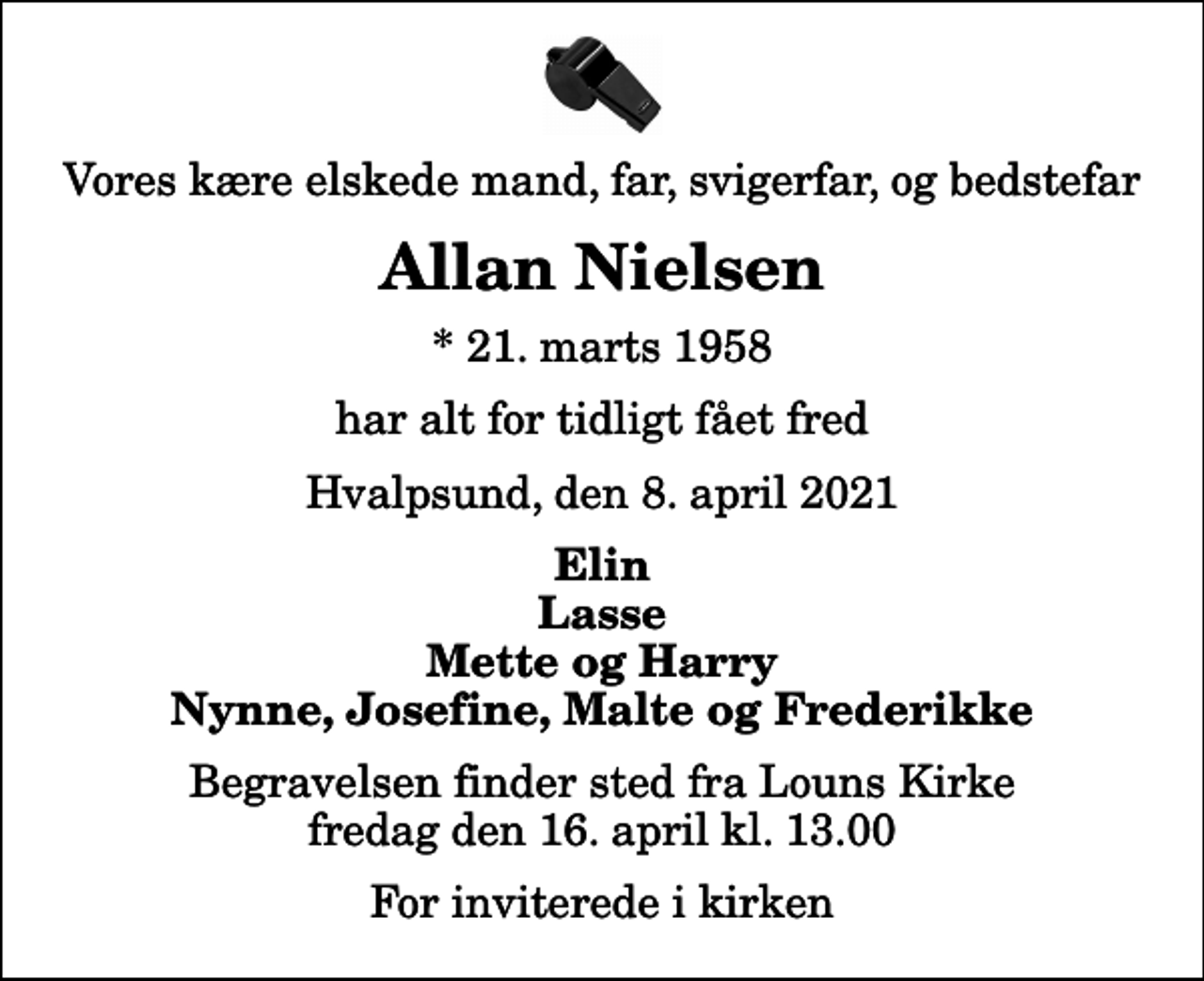 <p>Vores kære elskede mand, far, svigerfar, og bedstefar<br />Allan Nielsen<br />* 21. marts 1958<br />har alt for tidligt fået fred<br />Hvalpsund, den 8. april 2021<br />Elin Lasse Mette og Harry Nynne, Josefine, Malte og Frederikke<br />Begravelsen finder sted fra Louns Kirke fredag den 16. april kl. 13.00 For inviterede i kirken</p>