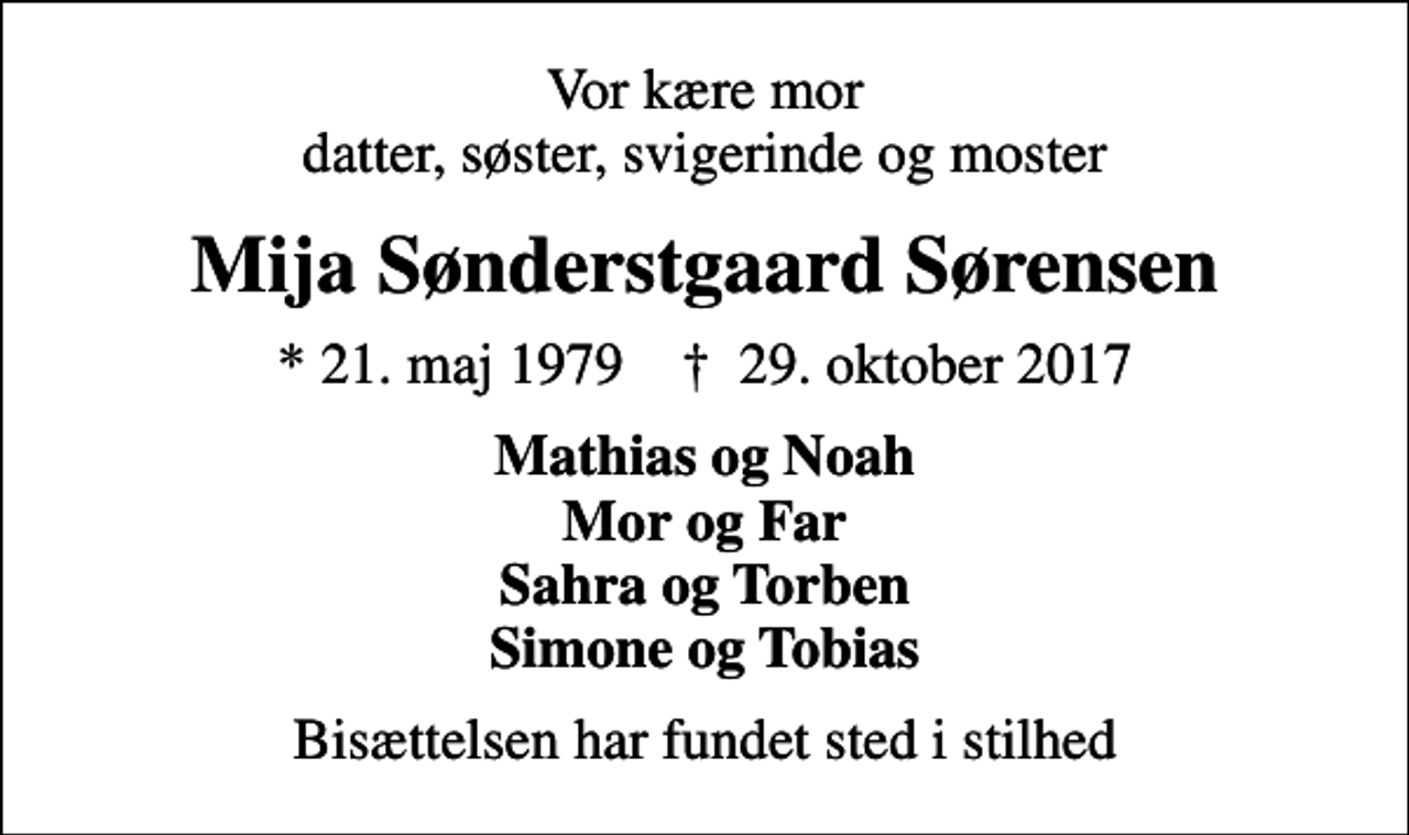 <p>Vor kære mor datter, søster, svigerinde og moster<br />Mija Sønderstgaard Sørensen<br />* 21. maj 1979 ✝ 29. oktober 2017<br />Mathias og Noah Mor og Far Sahra og Torben Simone og Tobias<br />Bisættelsen har fundet sted i stilhed</p>