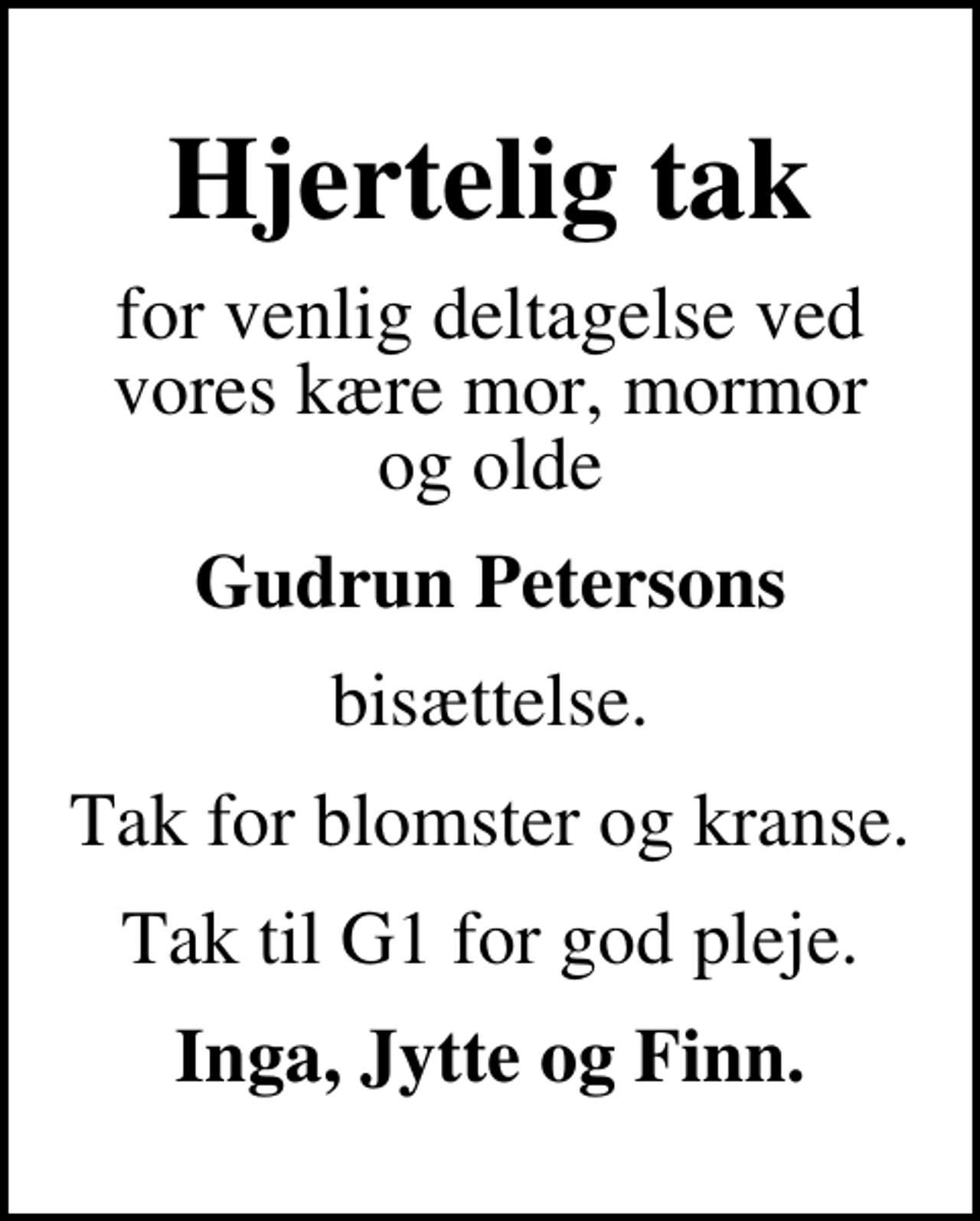 <p>Hjertelig tak<br />for venlig deltagelse ved vores kære mor, mormor og olde<br />Gudrun Petersons<br />bisættelse.<br />Tak for blomster og kranse.<br />Tak til G1 for god pleje.<br />Inga, Jytte og Finn.</p>