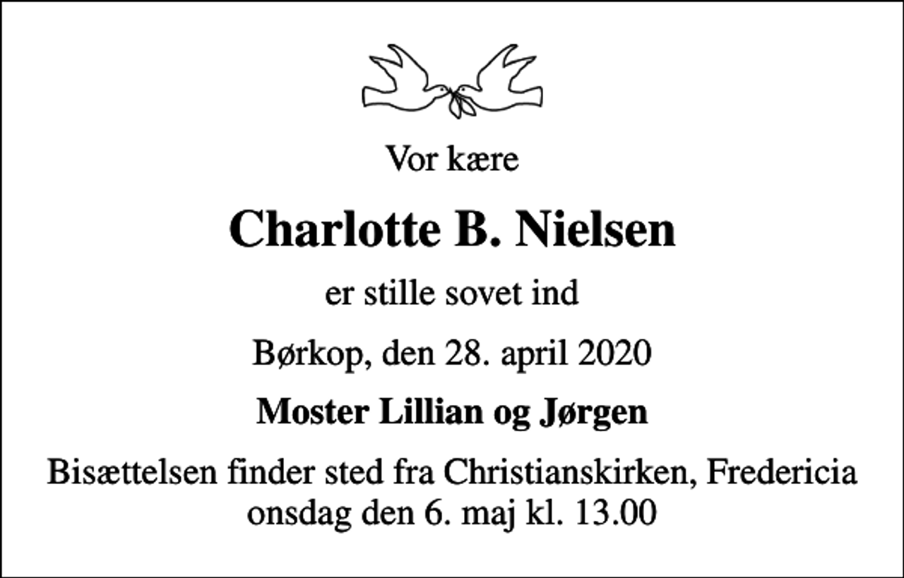 <p>Vor kære<br />Charlotte B. Nielsen<br />er stille sovet ind<br />Børkop, den 28. april 2020<br />Moster Lillian og Jørgen<br />Bisættelsen finder sted fra Christianskirken, Fredericia onsdag den 6. maj kl. 13.00</p>