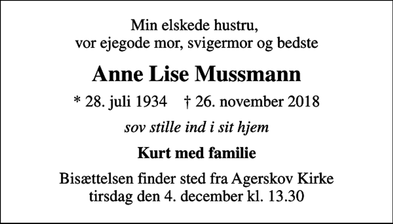 <p>Min elskede hustru, vor ejegode mor, svigermor og bedste<br />Anne Lise Mussmann<br />* 28. juli 1934 ✝ 26. november 2018<br />sov stille ind i sit hjem<br />Kurt med familie<br />Bisættelsen finder sted fra Agerskov Kirke tirsdag den 4. december kl. 13.30</p>