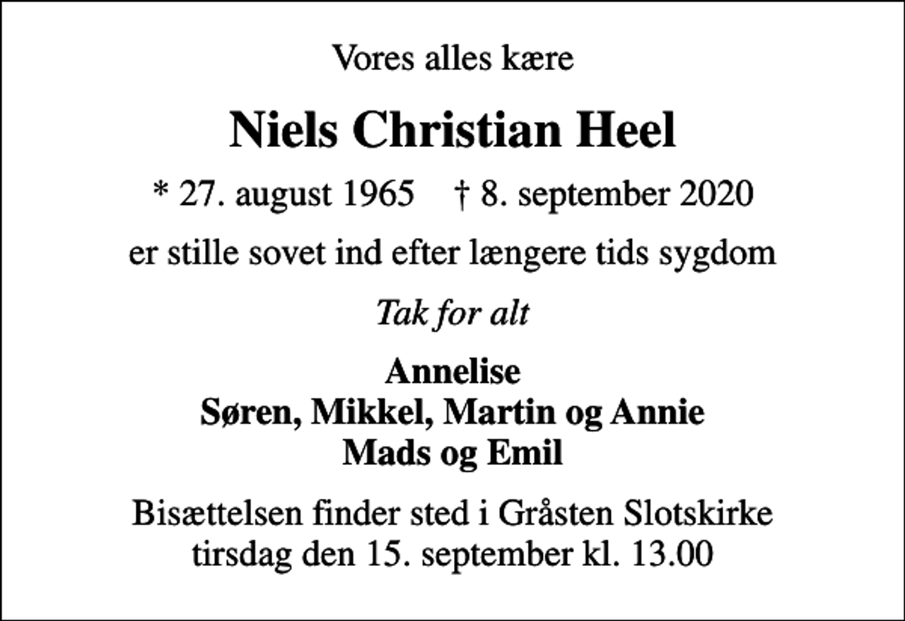 <p>Vores alles kære<br />Niels Christian Heel<br />* 27. august 1965 ✝ 8. september 2020<br />er stille sovet ind efter længere tids sygdom<br />Tak for alt<br />Annelise Søren, Mikkel, Martin og Annie Mads og Emil<br />Bisættelsen finder sted i Gråsten Slotskirke tirsdag den 15. september kl. 13.00</p>