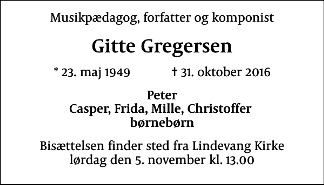 <p>Musikpædagog, forfatter og komponist<br />Gitte Gregersen<br />* 23. maj 1949 ✝ 31. oktober 2016<br />Peter Casper, Frida, Mille, Christoffer børnebørn<br />Bisættelsen finder sted fra Lindevang Kirke lørdag den 5. november kl. 13.00</p>