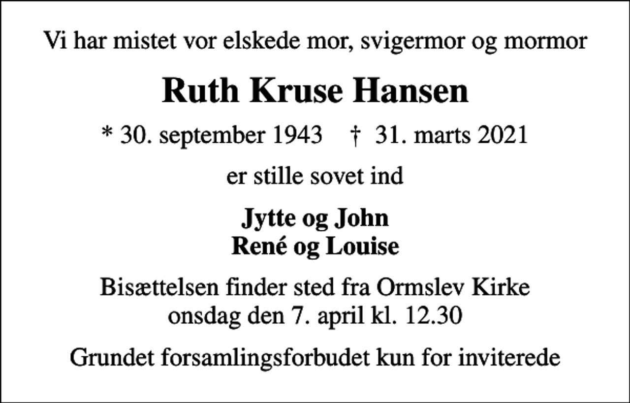<p>Vi har mistet vor elskede mor, svigermor og mormor<br />Ruth Kruse Hansen<br />* 30. september 1943 ✝ 31. marts 2021<br />er stille sovet ind<br />Jytte og John René og Louise<br />Bisættelsen finder sted fra Ormslev Kirke onsdag den 7. april kl. 12.30<br />Grundet forsamlingsforbudet kun for inviterede</p>