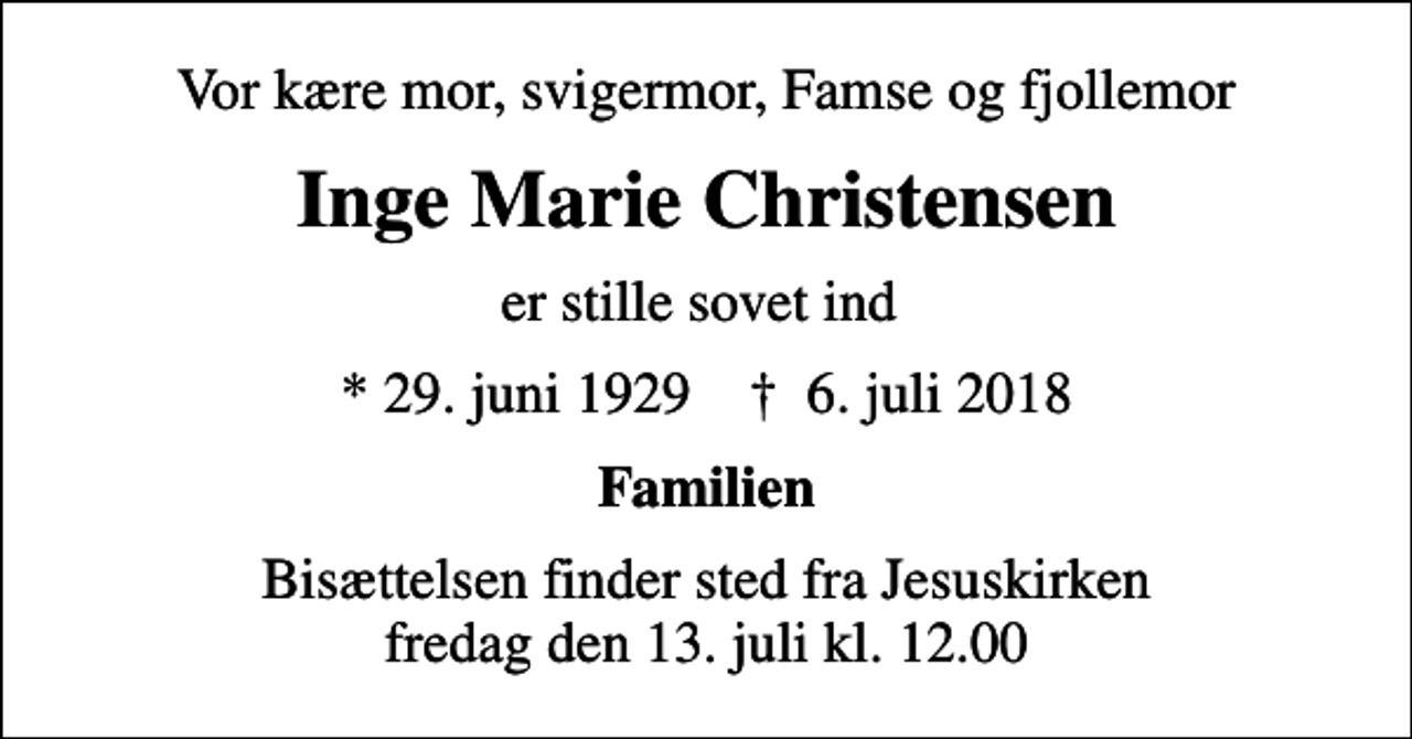 <p>Vor kære mor, svigermor, Famse og fjollemor<br />Inge Marie Christensen<br />er stille sovet ind<br />* 29. juni 1929 ✝ 6. juli 2018<br />Familien<br />Bisættelsen finder sted fra Jesuskirken fredag den 13. juli kl. 12.00</p>