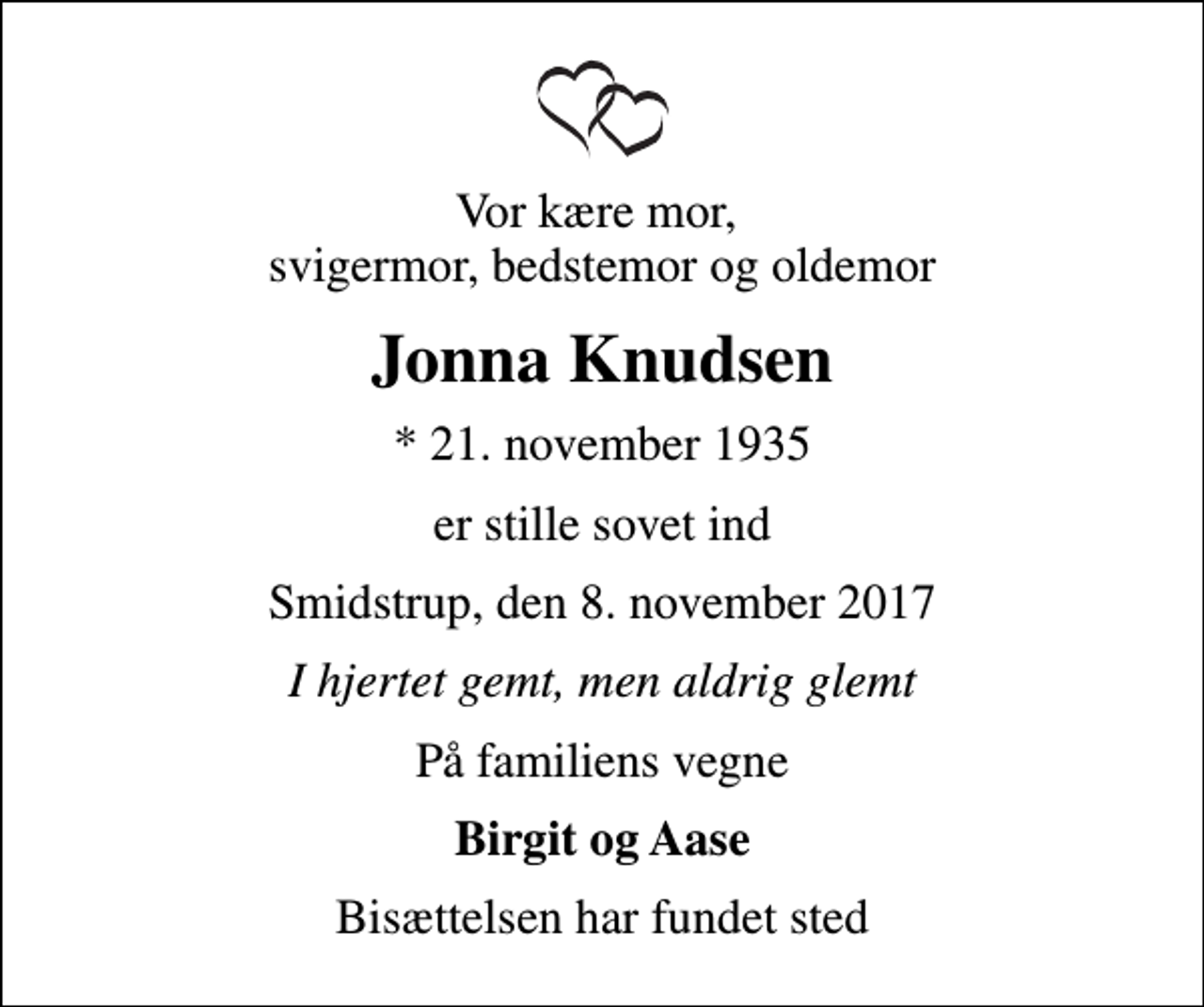 <p>Vor kære mor, svigermor, bedstemor og oldemor<br />Jonna Knudsen<br />* 21. november 1935<br />er stille sovet ind<br />Smidstrup, den 8. november 2017<br />I hjertet gemt, men aldrig glemt<br />På familiens vegne<br />Birgit og Aase<br />Bisættelsen har fundet sted</p>