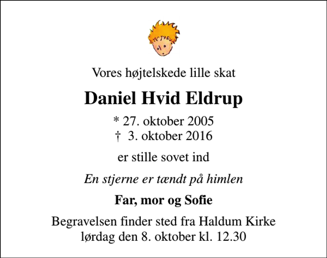 <p>Vores højtelskede lille skat<br />Daniel Hvid Eldrup<br />* 27. oktober 2005<br />✝ 3. oktober 2016<br />er stille sovet ind<br />En stjerne er tændt på himlen<br />Far, mor og Sofie<br />Begravelsen finder sted fra Haldum Kirke lørdag den 8. oktober kl. 12.30</p>