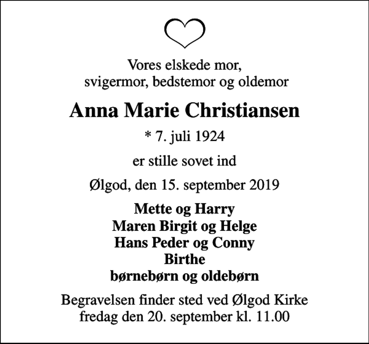 <p>Vores elskede mor, svigermor, bedstemor og oldemor<br />Anna Marie Christiansen<br />* 7. juli 1924<br />er stille sovet ind<br />Ølgod, den 15. september 2019<br />Mette og Harry Maren Birgit og Helge Hans Peder og Conny Birthe børnebørn og oldebørn<br />Begravelsen finder sted ved Ølgod Kirke fredag den 20. september kl. 11.00</p>