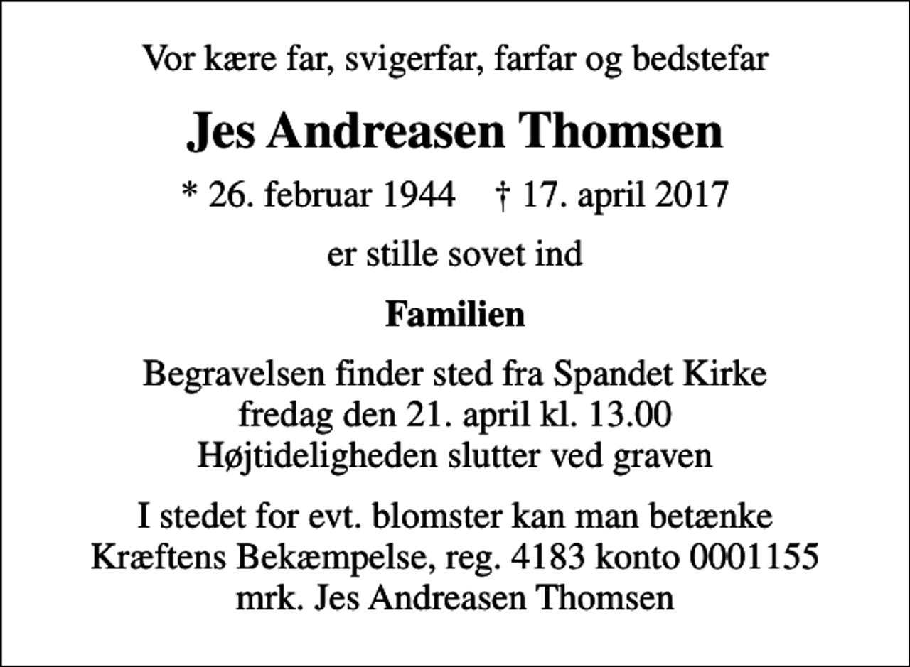<p>Vor kære far, svigerfar, farfar og bedstefar<br />Jes Andreasen Thomsen<br />* 26. februar 1944 ✝ 17. april 2017<br />er stille sovet ind<br />Familien<br />Begravelsen finder sted fra Spandet Kirke fredag den 21. april kl. 13.00 Højtideligheden slutter ved graven<br />I stedet for evt. blomster kan man betænke<br />Kræftens Bekæmpelse reg.4183konto0001155mrk. Jes Andreasen<br />Thomsen</p>