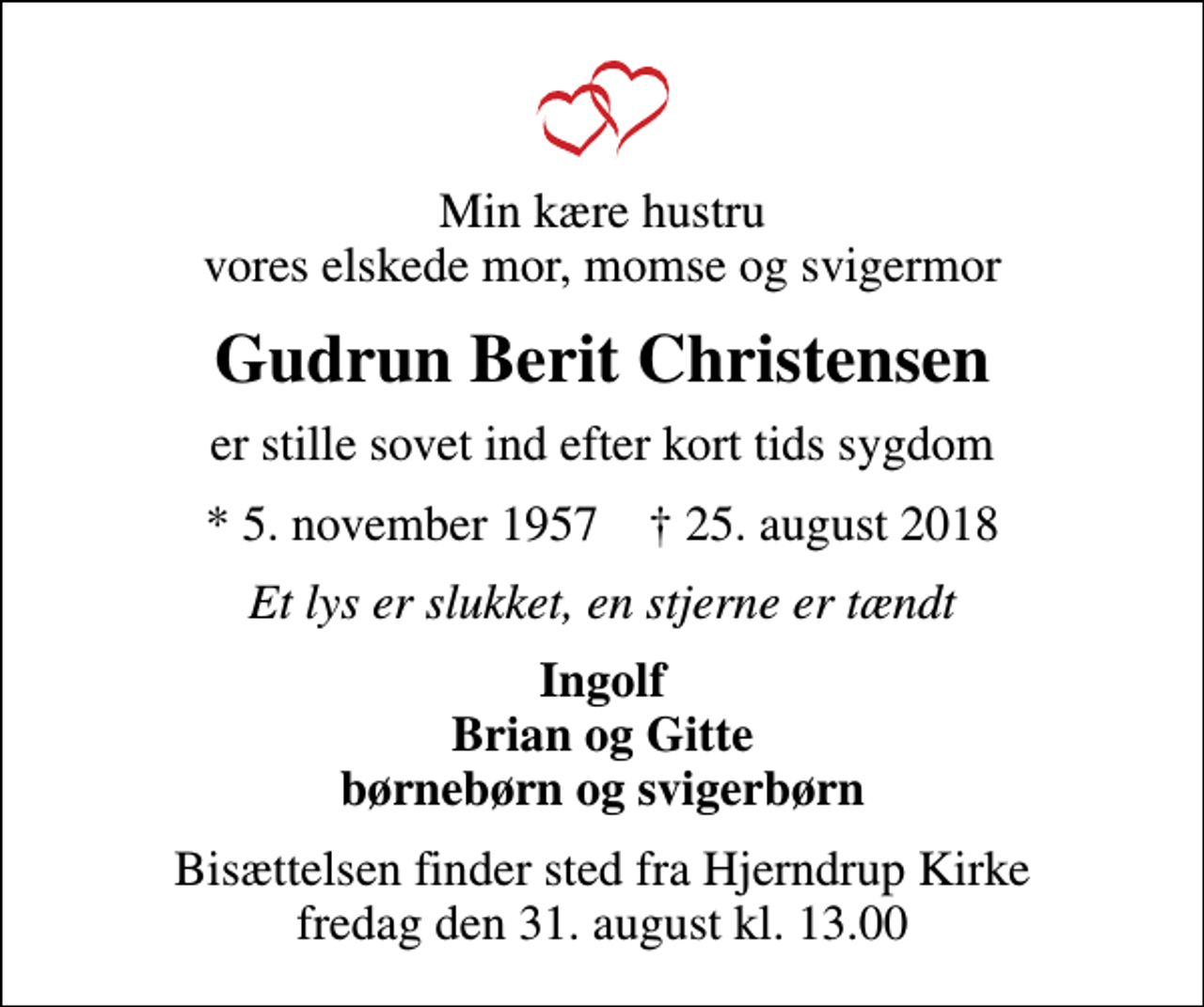 <p>Min kære hustru vores elskede mor, momse og svigermor<br />Gudrun Berit Christensen<br />er stille sovet ind efter kort tids sygdom<br />* 5. november 1957 ✝ 25. august 2018<br />Et lys er slukket, en stjerne er tændt<br />Ingolf Brian og Gitte børnebørn og svigerbørn<br />Bisættelsen finder sted fra Hjerndrup Kirke fredag den 31. august kl. 13.00</p>