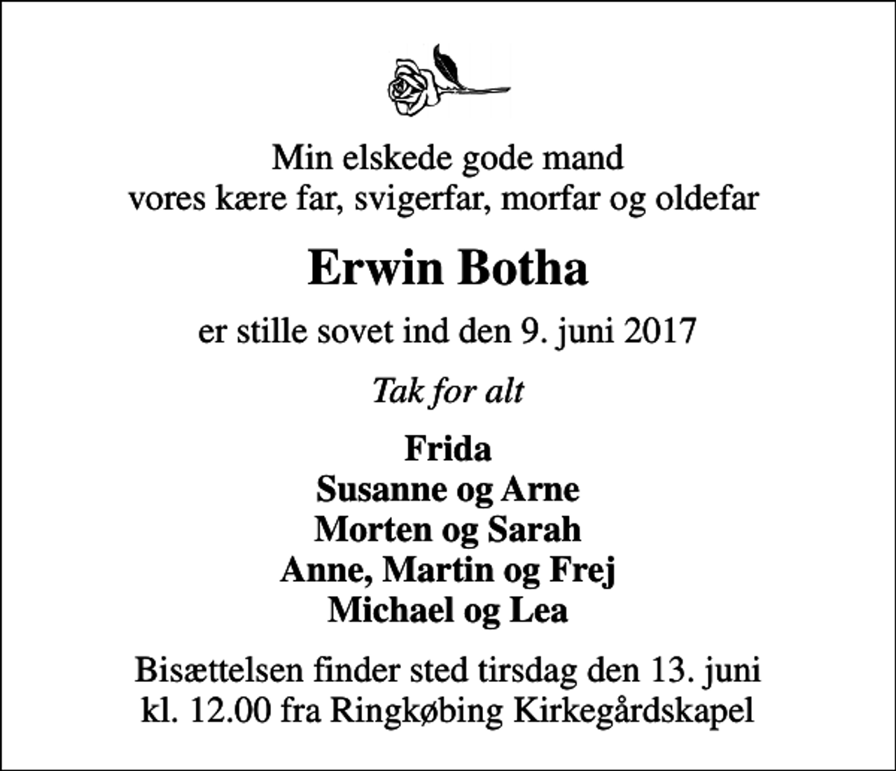 <p>Min elskede gode mand vores kære far, svigerfar, morfar og oldefar<br />Erwin Botha<br />er stille sovet ind den 9. juni 2017<br />Tak for alt<br />Frida Susanne og Arne Morten og Sarah Anne, Martin og Frej Michael og Lea<br />Bisættelsen finder sted tirsdag den 13. juni kl. 12.00 fra Ringkøbing Kirkegårdskapel</p>