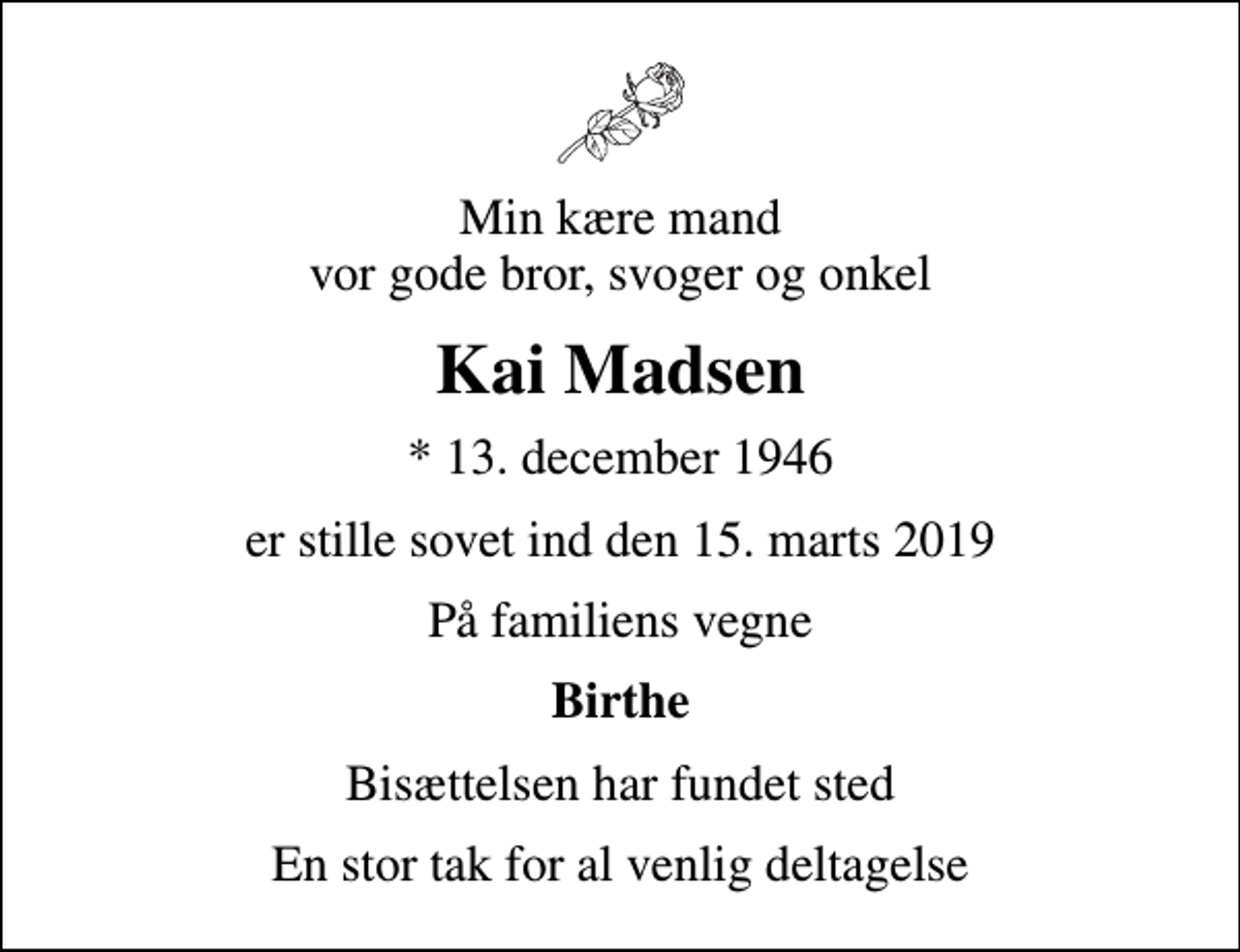 <p>Min kære mand vor gode bror, svoger og onkel<br />Kai Madsen<br />* 13. december 1946<br />er stille sovet ind den 15. marts 2019<br />På familiens vegne<br />Birthe<br />Bisættelsen har fundet sted<br />En stor tak for al venlig deltagelse</p>