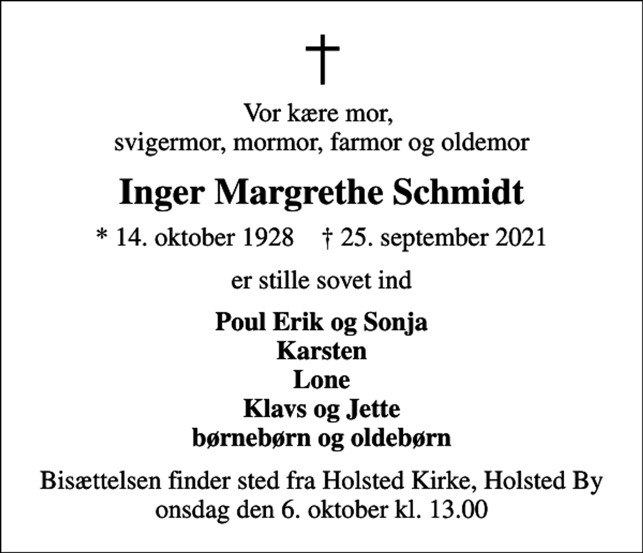 <p>Vor kære mor, svigermor, mormor, farmor og oldemor<br />Inger Margrethe Schmidt<br />* 14. oktober 1928 ✝ 25. september 2021<br />er stille sovet ind<br />Poul Erik og Sonja Karsten Lone Klavs og Jette børnebørn og oldebørn<br />Bisættelsen finder sted fra Holsted Kirke, Holsted By onsdag den 6. oktober kl. 13.00</p>
