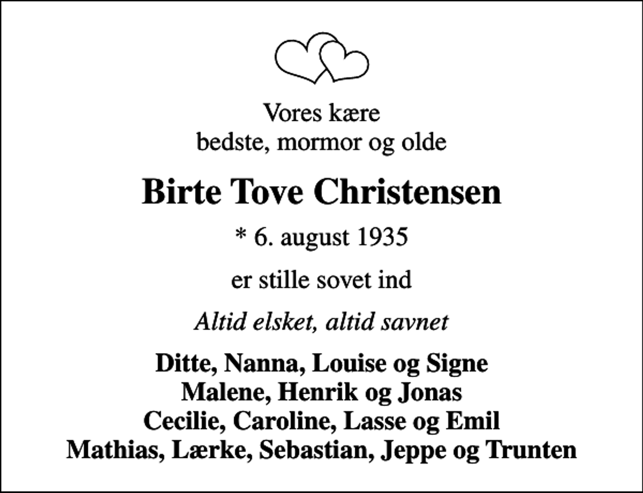 <p>Vores kære bedste, mormor og olde<br />Birte Tove Christensen<br />* 6. august 1935<br />er stille sovet ind<br />Altid elsket, altid savnet<br />Ditte, Nanna, Louise og Signe Malene, Henrik og Jonas Cecilie, Caroline, Lasse og Emil Mathias, Lærke, Sebastian, Jeppe og Trunten</p>