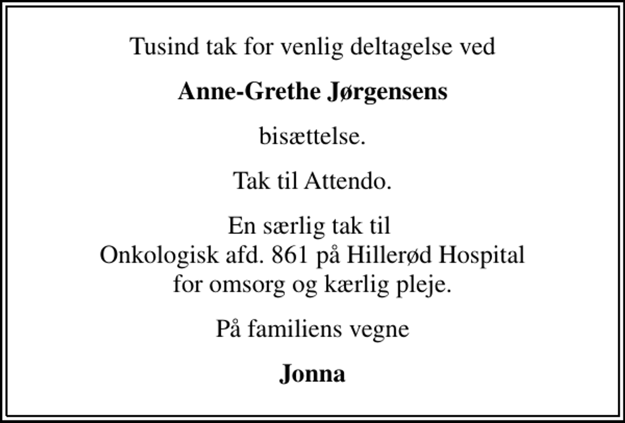 <p>Tusind tak for venlig deltagelse ved<br />Anne-Grethe Jørgensens<br />bisættelse.<br />Tak til Attendo.<br />En særlig tak til Onkologisk afd. 861 på Hillerød Hospital for omsorg og kærlig pleje.<br />På familiens vegne<br />Jonna</p>