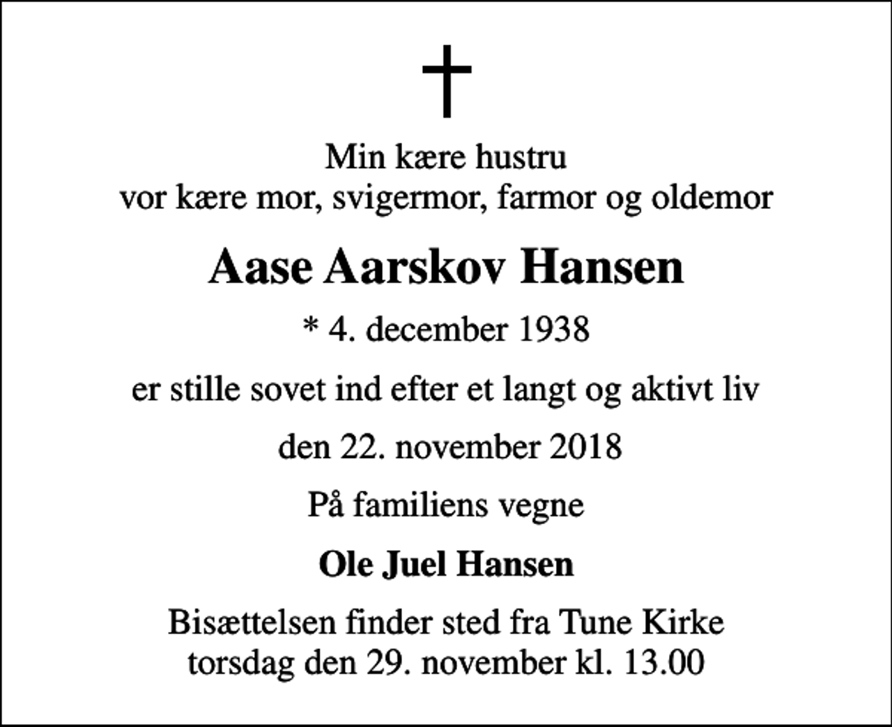 <p>Min kære hustru vor kære mor, svigermor, farmor og oldemor<br />Aase Aarskov Hansen<br />* 4. december 1938<br />er stille sovet ind efter et langt og aktivt liv<br />den 22. november 2018<br />På familiens vegne<br />Ole Juel Hansen<br />Bisættelsen finder sted fra Tune Kirke torsdag den 29. november kl. 13.00</p>