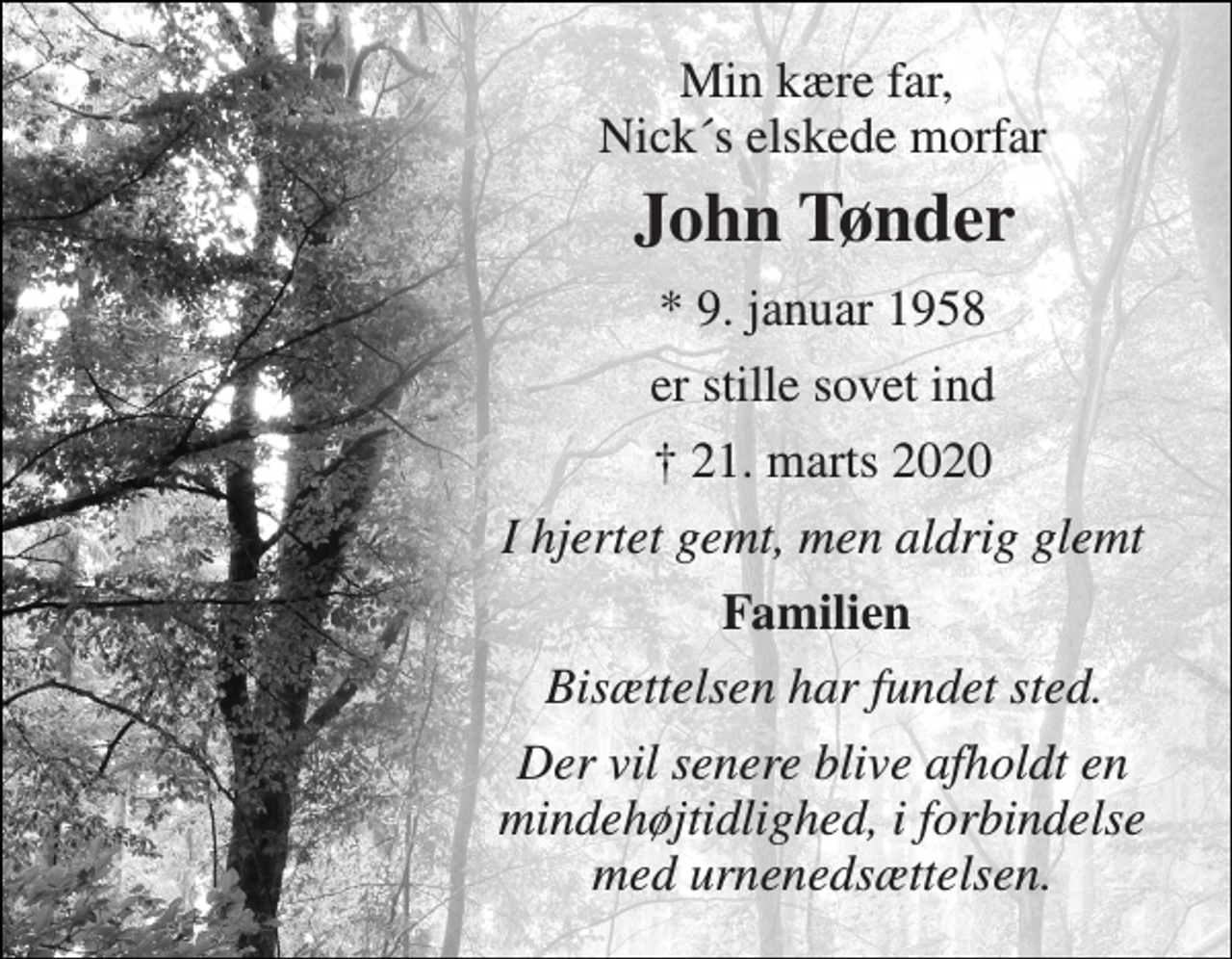 <p>Min kære far, Nick´s elskede morfar<br />John Tønder​<br />*​ 9. januar 1958<br />er stille sovet ind<br />✝​ 21. marts 2020​<br />I hjertet gemt, men aldrig glemt<br />Familien<br />Bisættelsen har fundet sted.<br />Der vil senere blive afholdt en mindehøjtidlighed, i forbindelse med urnenedsættelsen.</p>