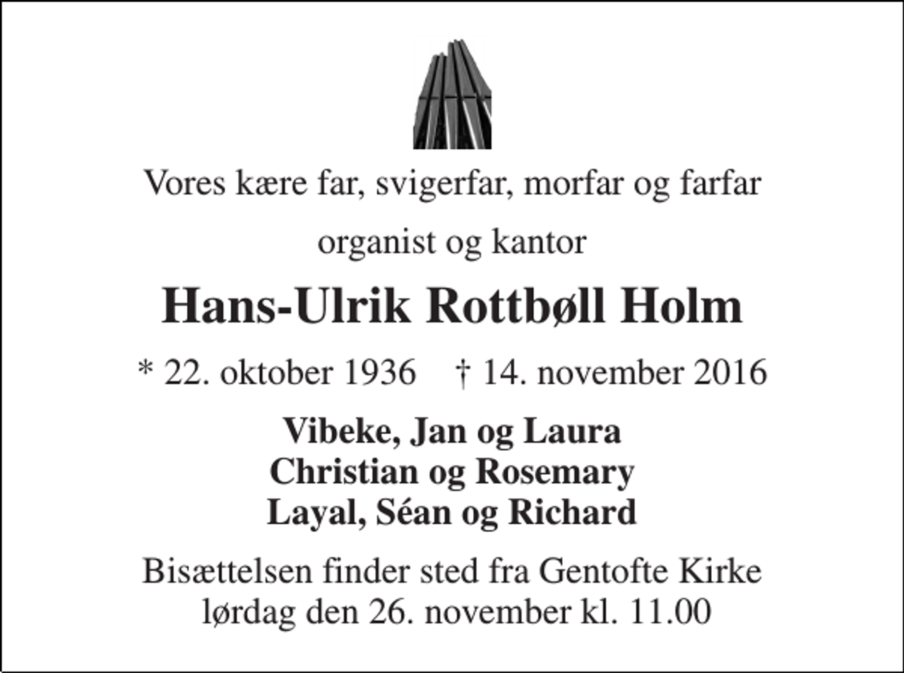 <p>Vores kære far, svigerfar, morfar og farfar<br />organist og kantor<br />Hans-Ulrik Rottbøll Holm<br />★ 22. oktober 1936 ✝ 14. november 2016<br />Vibeke, Jan og Laura Christian og Rosemary Layal, Séan og Richard<br />Bisættelsen finder sted fra Gentofte Kirke lørdag den 26. november kl. 11.00</p>