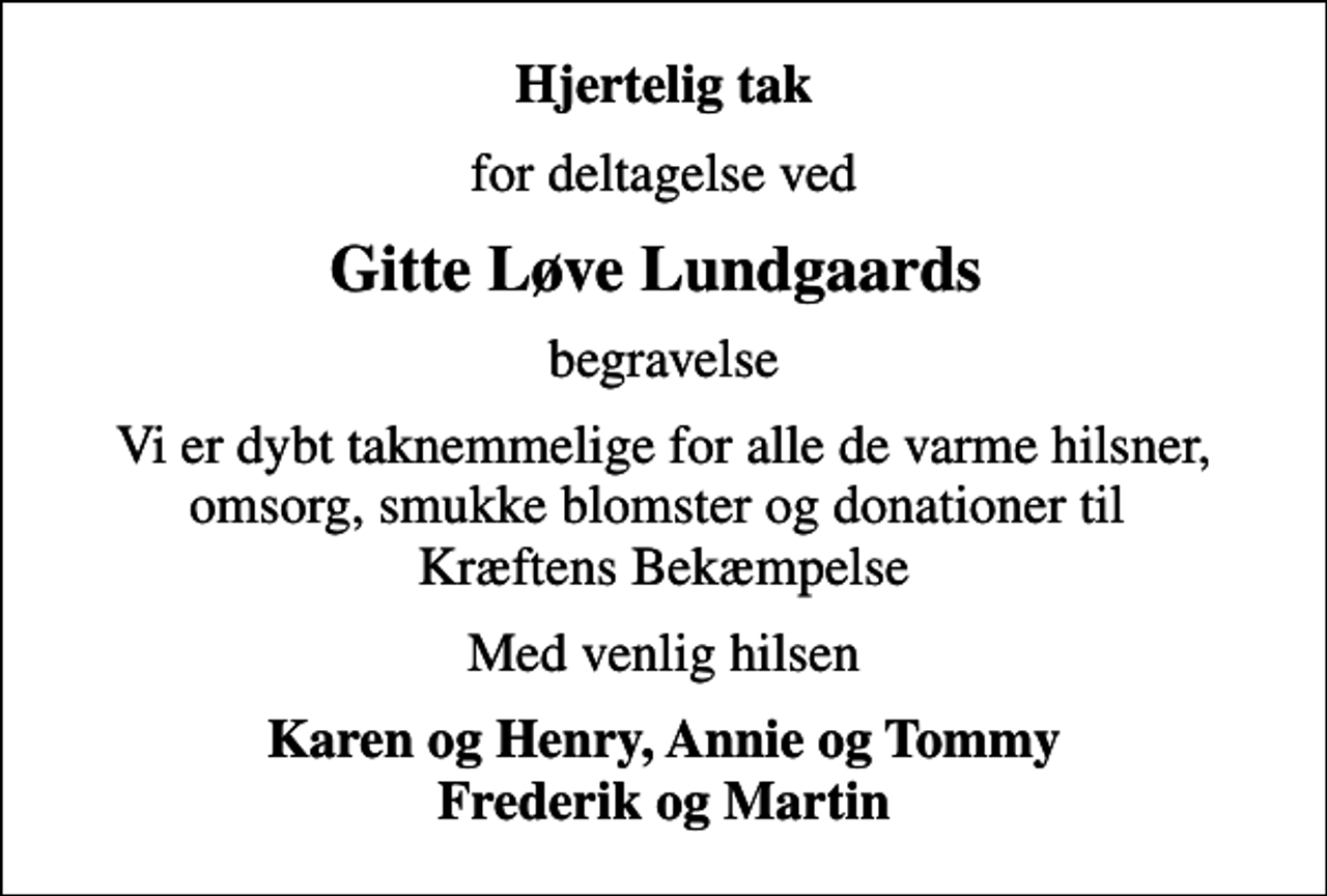 <p>Hjertelig tak<br />for deltagelse ved<br />Gitte Løve Lundgaards<br />begravelse<br />Vi er dybt taknemmelige for alle de varme hilsner, omsorg, smukke blomster og donationer til Kræftens Bekæmpelse<br />Med venlig hilsen<br />Karen og Henry, Annie og Tommy Frederik og Martin</p>