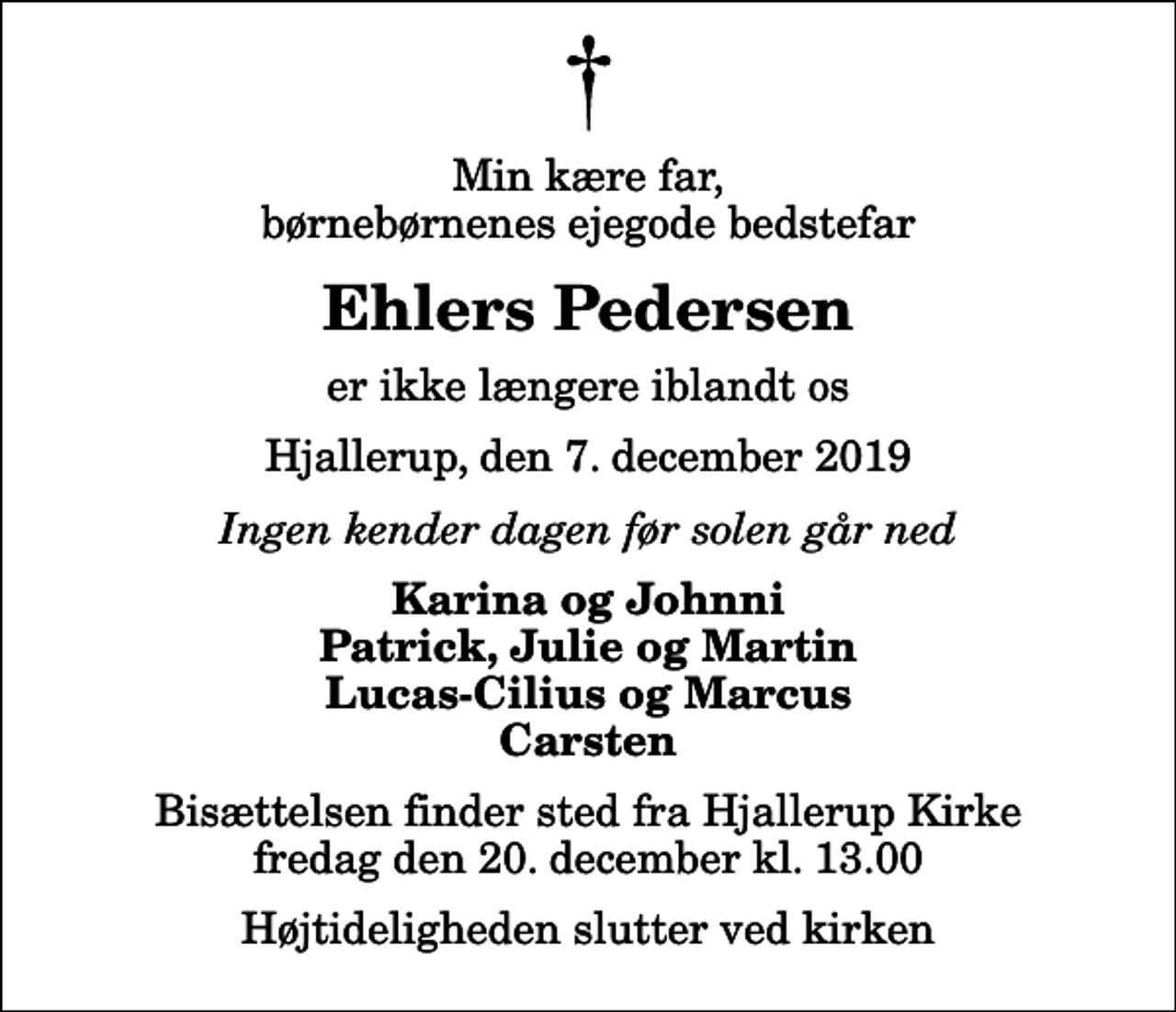<p>Min kære far, børnebørnenes ejegode bedstefar<br />Ehlers Pedersen<br />er ikke længere iblandt os<br />Hjallerup, den 7. december 2019<br />Ingen kender dagen før solen går ned<br />Karina og Johnni Patrick, Julie og Martin Lucas-Cilius og Marcus Carsten<br />Bisættelsen finder sted fra Hjallerup Kirke fredag den 20. december kl. 13.00 Højtideligheden slutter ved kirken</p>