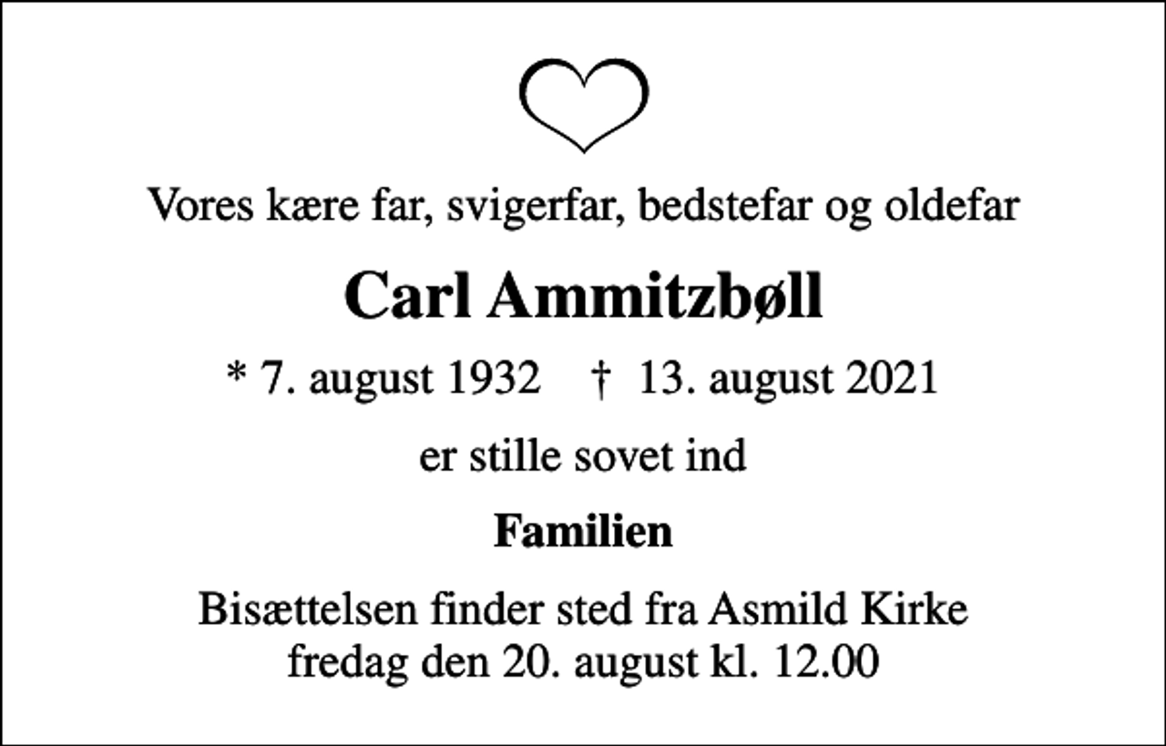 <p>Vores kære far, svigerfar, bedstefar og oldefar<br />Carl Ammitzbøll<br />* 7. august 1932 ✝ 13. august 2021<br />er stille sovet ind<br />Familien<br />Bisættelsen finder sted fra Asmild Kirke fredag den 20. august kl. 12.00</p>
