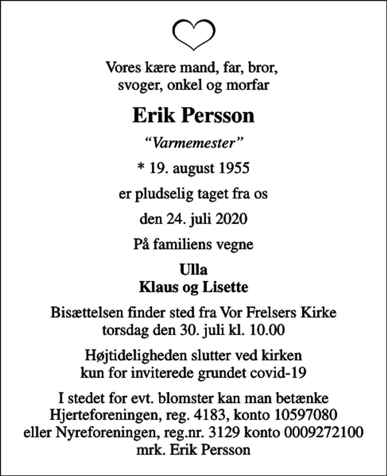 <p>Vores kære mand, far, bror, svoger, onkel og morfar<br />Erik Persson<br />Varmemester<br />* 19. august 1955<br />er pludselig taget fra os<br />den 24. juli 2020<br />På familiens vegne<br />Ulla Klaus og Lisette<br />Bisættelsen finder sted fra Vor Frelsers Kirke torsdag den 30. juli kl. 10.00<br />Højtideligheden slutter ved kirken kun for inviterede grundet covid-19<br />I stedet for evt. blomster kan man betænke<br />Hjerteforeningen reg.4183konto10597080mrk. Erik<br />Persson<br />I stedet for evt. blomster kan man betænke Hjerteforeningen, reg. 4183, konto 10597080 eller Nyreforeningen, reg.nr. 3129 konto 0009272100 mrk. Erik Persson</p>
